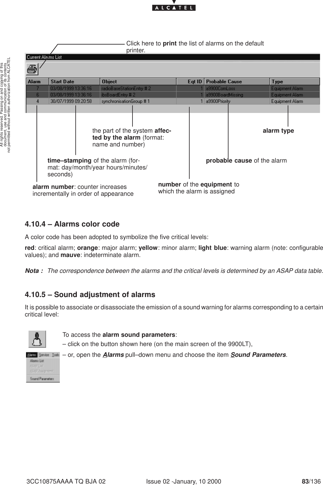 document, use and communication of its contentsnot permitted without written authorization from ALCATELAll rights reserved. Passing on and copying of thisIssue 02 -January, 10 2000 83/1363CC10875AAAA TQ BJA 02Click here to print the list of alarms on the defaultprinter.alarm number: counter increasesincrementally in order of appearancetime–stamping of the alarm (for-mat: day/month/year hours/minutes/seconds)the part of the system affec-ted by the alarm (format:name and number)number of the equipment towhich the alarm is assignedalarm typeprobable cause of the alarm 4.10.4 – Alarms color codeA color code has been adopted to symbolize the five critical levels:red: critical alarm; orange: major alarm; yellow: minor alarm; light blue: warning alarm (note: configurablevalues); and mauve: indeterminate alarm.Nota : The correspondence between the alarms and the critical levels is determined by an ASAP data table.4.10.5 – Sound adjustment of alarmsIt is possible to associate or disassociate the emission of a sound warning for alarms corresponding to a certaincritical level:To access the alarm sound parameters:– click on the button shown here (on the main screen of the 9900LT),– or, open the Alarms pull–down menu and choose the item Sound Parameters.