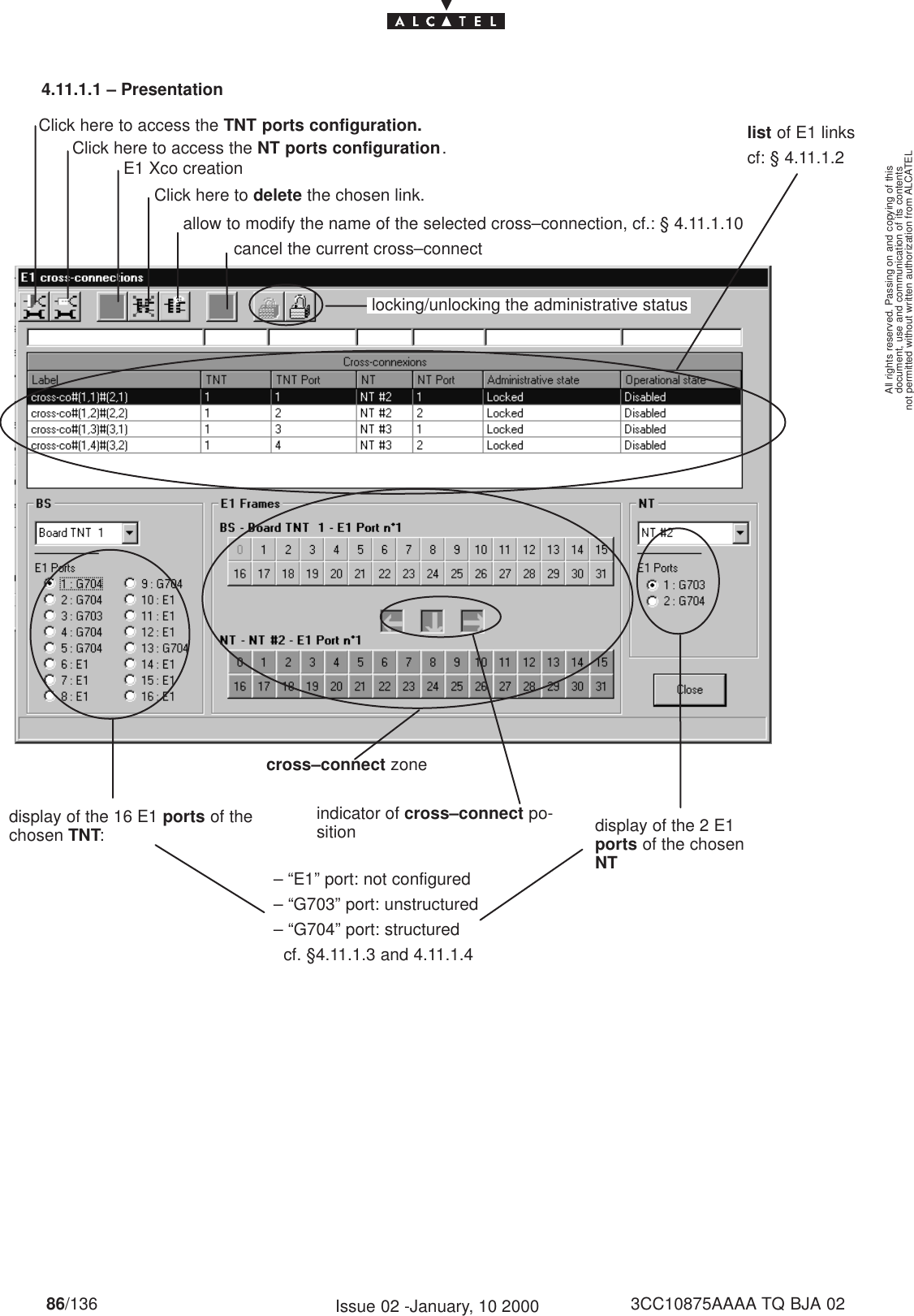 document, use and communication of its contentsnot permitted without written authorization from ALCATELAll rights reserved. Passing on and copying of this86/136 3CC10875AAAA TQ BJA 02Issue 02 -January, 10 20004.11.1.1 – Presentationcross–connect zonedisplay of the 16 E1 ports of thechosen TNT:Click here to access the TNT ports configuration.Click here to access the NT ports configuration.display of the 2 E1ports of the chosenNTlist of E1 linkscf: § 4.11.1.2Click here to delete the chosen link.– “E1” port: not configured– “G703” port: unstructured– “G704” port: structured  cf. §4.11.1.3 and 4.11.1.4flèches de brassageE1 Xco creationcancel the current cross–connectindicator of cross–connect po-sitionlocking/unlocking the administrative statusallow to modify the name of the selected cross–connection, cf.: § 4.11.1.10