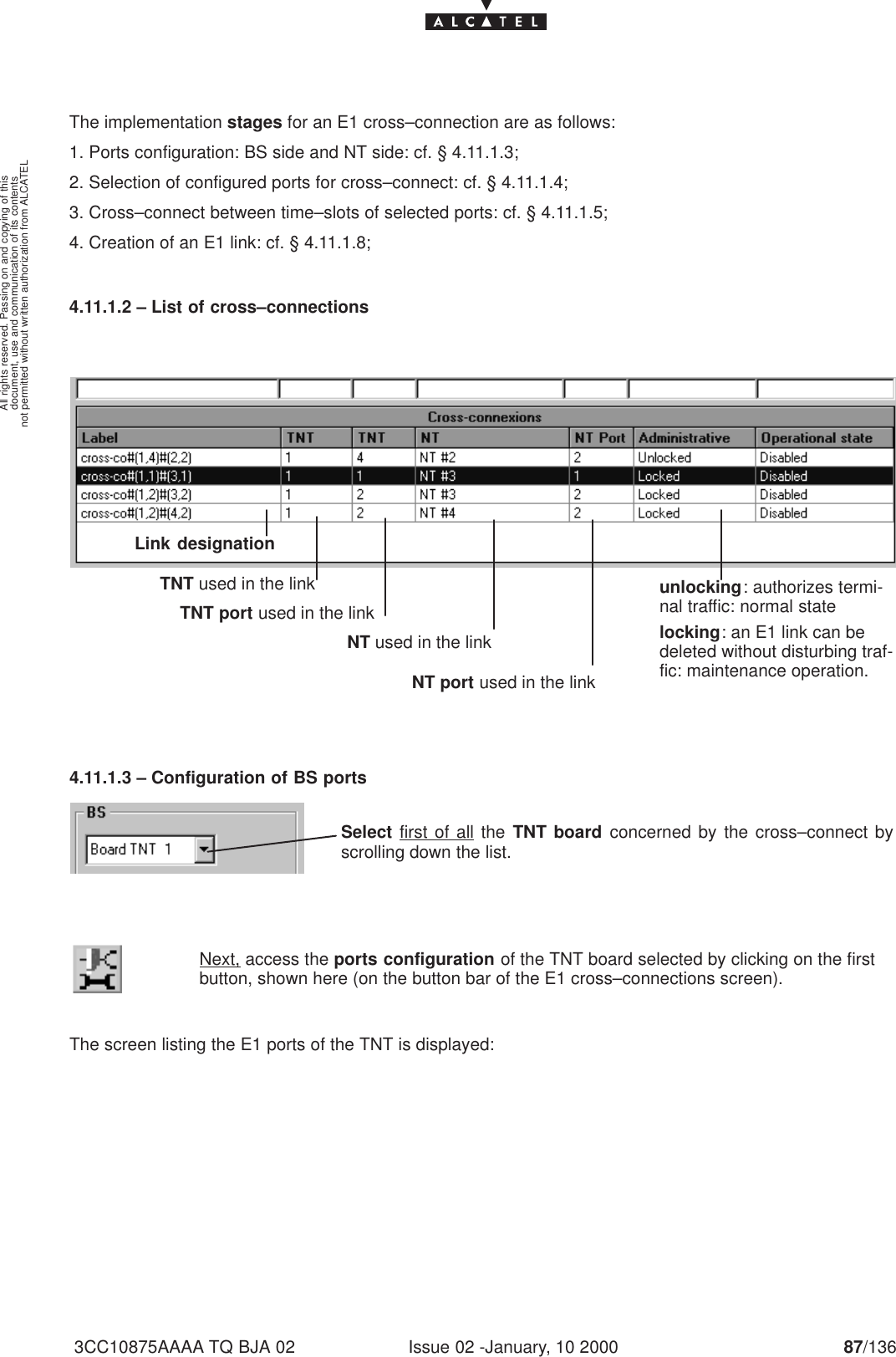 document, use and communication of its contentsnot permitted without written authorization from ALCATELAll rights reserved. Passing on and copying of thisIssue 02 -January, 10 2000 87/1363CC10875AAAA TQ BJA 02The implementation stages for an E1 cross–connection are as follows:1. Ports configuration: BS side and NT side: cf. § 4.11.1.3;2. Selection of configured ports for cross–connect: cf. § 4.11.1.4;3. Cross–connect between time–slots of selected ports: cf. § 4.11.1.5;4. Creation of an E1 link: cf. § 4.11.1.8;4.11.1.2 – List of cross–connections          Link designation                     TNT port used in the link             NT used in the link                 TNT used in the link                    NT port used in the linkunlocking: authorizes termi-nal traffic: normal statelocking: an E1 link can bedeleted without disturbing traf-fic: maintenance operation.4.11.1.3 – Configuration of BS portsSelect first of all the TNT board concerned by the cross–connect byscrolling down the list.Next, access the ports configuration of the TNT board selected by clicking on the firstbutton, shown here (on the button bar of the E1 cross–connections screen).The screen listing the E1 ports of the TNT is displayed: