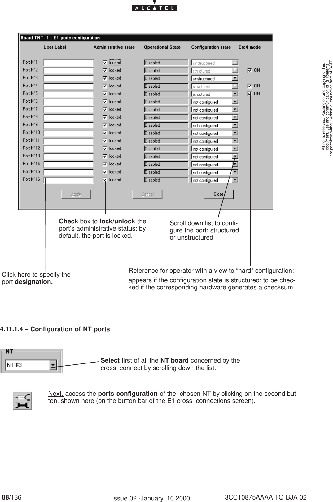 document, use and communication of its contentsnot permitted without written authorization from ALCATELAll rights reserved. Passing on and copying of this88/136 3CC10875AAAA TQ BJA 02Issue 02 -January, 10 2000Check box to lock/unlock theport’s administrative status; bydefault, the port is locked.Click here to specify theport designation.Reference for operator with a view to “hard” configuration:appears if the configuration state is structured; to be chec-ked if the corresponding hardware generates a checksumScroll down list to confi-gure the port: structuredor unstructured4.11.1.4 – Configuration of NT portsSelect first of all the NT board concerned by thecross–connect by scrolling down the list..Next, access the ports configuration of the  chosen NT by clicking on the second but-ton, shown here (on the button bar of the E1 cross–connections screen).