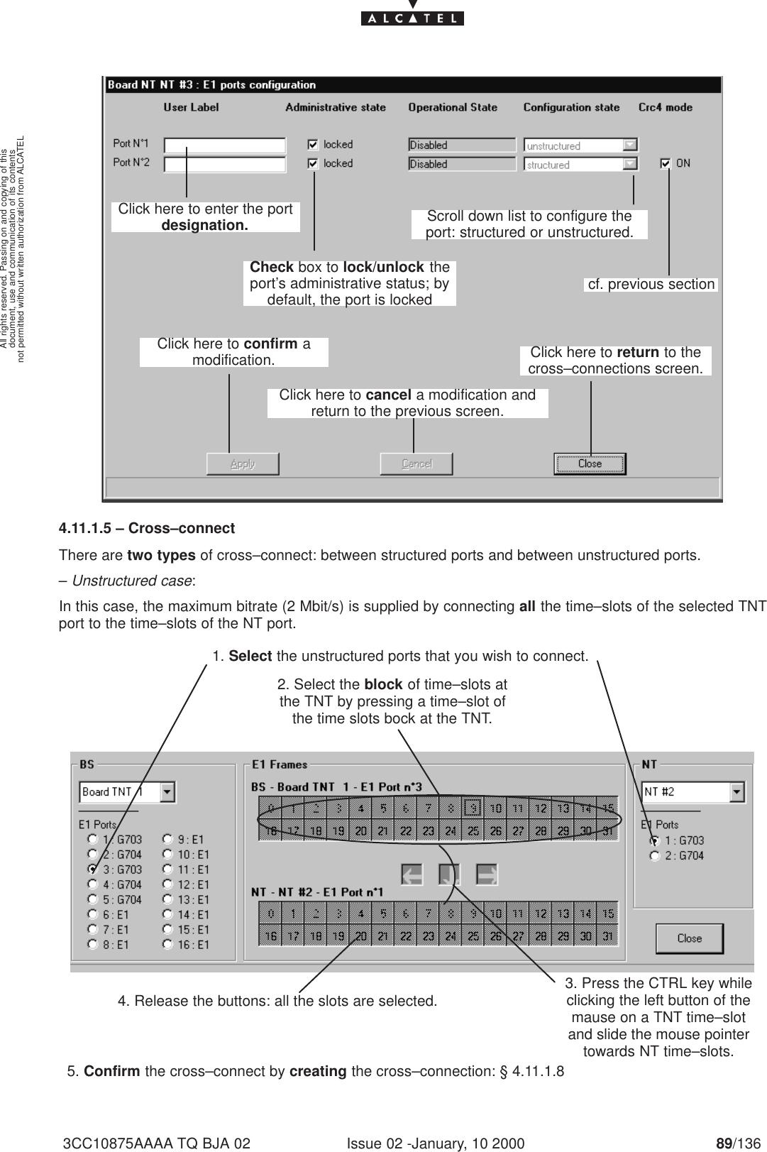 document, use and communication of its contentsnot permitted without written authorization from ALCATELAll rights reserved. Passing on and copying of thisIssue 02 -January, 10 2000 89/1363CC10875AAAA TQ BJA 02Click here to enter the portdesignation.Click here to confirm amodification.Click here to cancel a modification andreturn to the previous screen.Click here to return to thecross–connections screen.Scroll down list to configure theport: structured or unstructured.cf. previous sectionCheck box to lock/unlock theport’s administrative status; bydefault, the port is locked4.11.1.5 – Cross–connectThere are two types of cross–connect: between structured ports and between unstructured ports.– Unstructured case:In this case, the maximum bitrate (2 Mbit/s) is supplied by connecting all the time–slots of the selected TNTport to the time–slots of the NT port.1. Select the unstructured ports that you wish to connect.2. Select the block of time–slots atthe TNT by pressing a time–slot ofthe time slots bock at the TNT.4. Release the buttons: all the slots are selected.5. Confirm the cross–connect by creating the cross–connection: § 4.11.1.83. Press the CTRL key whileclicking the left button of themause on a TNT time–slotand slide the mouse pointertowards NT time–slots.