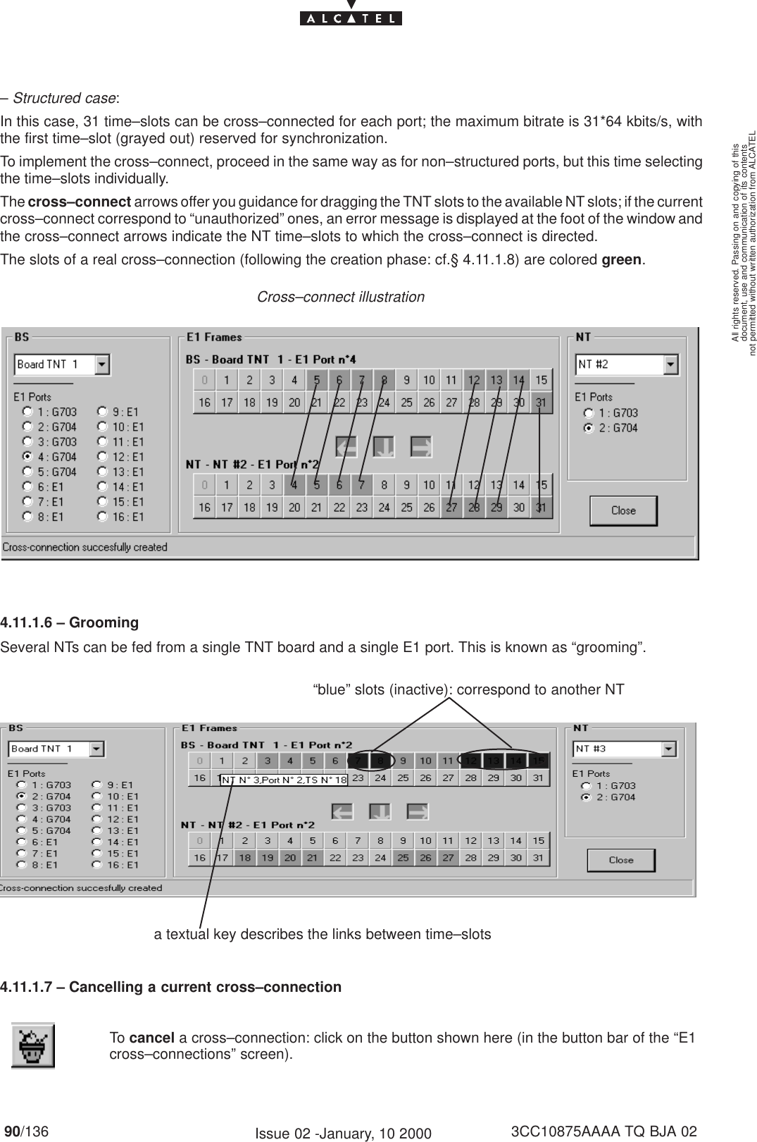 document, use and communication of its contentsnot permitted without written authorization from ALCATELAll rights reserved. Passing on and copying of this90/136 3CC10875AAAA TQ BJA 02Issue 02 -January, 10 2000– Structured case:In this case, 31 time–slots can be cross–connected for each port; the maximum bitrate is 31*64 kbits/s, withthe first time–slot (grayed out) reserved for synchronization.To implement the cross–connect, proceed in the same way as for non–structured ports, but this time selectingthe time–slots individually.The cross–connect arrows offer you guidance for dragging the TNT slots to the available NT slots; if the currentcross–connect correspond to “unauthorized” ones, an error message is displayed at the foot of the window andthe cross–connect arrows indicate the NT time–slots to which the cross–connect is directed.The slots of a real cross–connection (following the creation phase: cf.§ 4.11.1.8) are colored green.Cross–connect illustration4.11.1.6 – GroomingSeveral NTs can be fed from a single TNT board and a single E1 port. This is known as “grooming”.a textual key describes the links between time–slots“blue” slots (inactive): correspond to another NT4.11.1.7 – Cancelling a current cross–connectionTo cancel a cross–connection: click on the button shown here (in the button bar of the “E1cross–connections” screen).