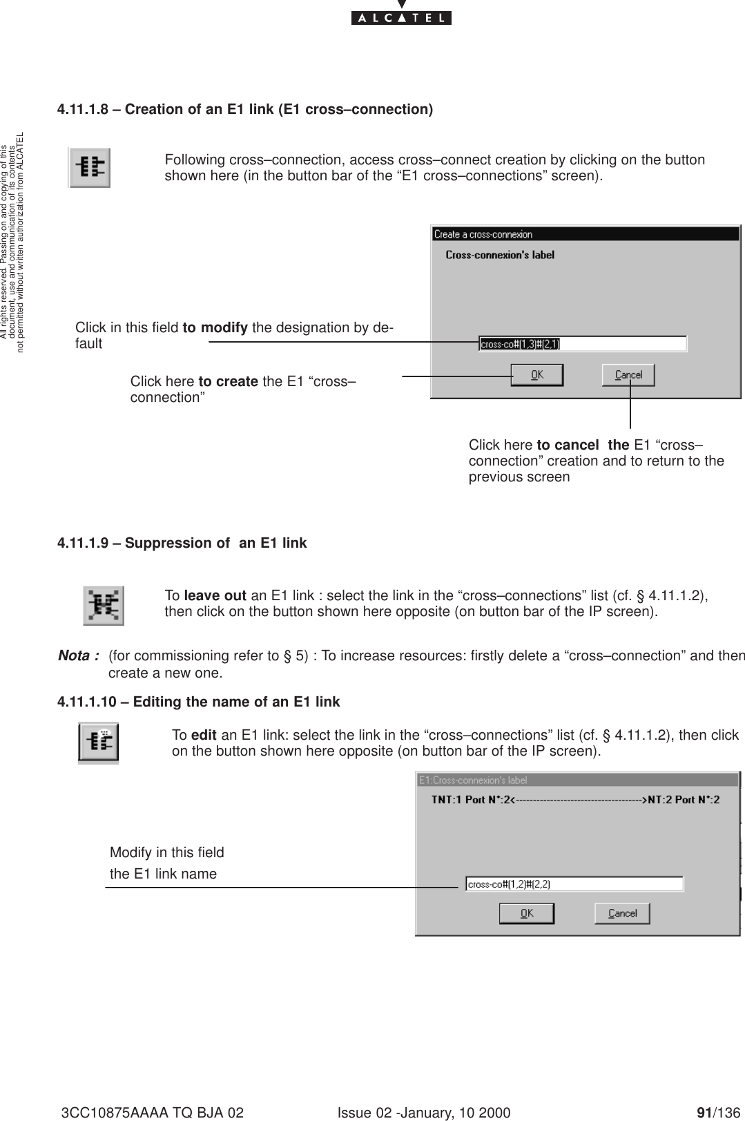 document, use and communication of its contentsnot permitted without written authorization from ALCATELAll rights reserved. Passing on and copying of thisIssue 02 -January, 10 2000 91/1363CC10875AAAA TQ BJA 024.11.1.8 – Creation of an E1 link (E1 cross–connection)Following cross–connection, access cross–connect creation by clicking on the buttonshown here (in the button bar of the “E1 cross–connections” screen).Click in this field to modify the designation by de-faultClick here to cancel  the E1 “cross–connection” creation and to return to theprevious screenClick here to create the E1 “cross–connection”4.11.1.9 – Suppression of  an E1 linkTo leave out an E1 link : select the link in the “cross–connections” list (cf. § 4.11.1.2),then click on the button shown here opposite (on button bar of the IP screen).Nota :(for commissioning refer to § 5) : To increase resources: firstly delete a “cross–connection” and thencreate a new one.4.11.1.10 – Editing the name of an E1 linkModify in this fieldthe E1 link nameTo edit an E1 link: select the link in the “cross–connections” list (cf. § 4.11.1.2), then clickon the button shown here opposite (on button bar of the IP screen).