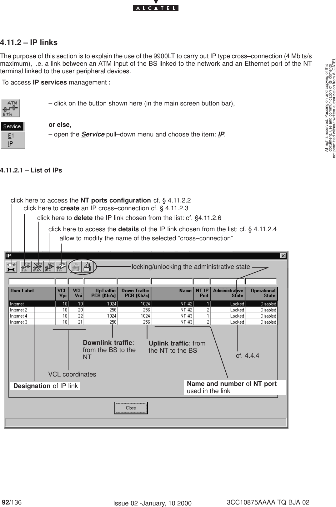 document, use and communication of its contentsnot permitted without written authorization from ALCATELAll rights reserved. Passing on and copying of this92/136 3CC10875AAAA TQ BJA 02Issue 02 -January, 10 20004.11.2 – IP linksThe purpose of this section is to explain the use of the 9900LT to carry out IP type cross–connection (4 Mbits/smaximum), i.e. a link between an ATM input of the BS linked to the network and an Ethernet port of the NTterminal linked to the user peripheral devices. To access IP services management :– click on the button shown here (in the main screen button bar),or else,– open the Service pull–down menu and choose the item: IP.4.11.2.1 – List of IPsclick here to access the NT ports configuration cf. § 4.11.2.2click here to create an IP cross–connection cf. § 4.11.2.3click here to delete the IP link chosen from the list: cf. §4.11.2.6locking/unlocking the administrative stateDesignation of IP linkDownlink traffic:from the BS to theNTName and number of NT portused in the linkUplink traffic: fromthe NT to the BSVCL coordinatescf. 4.4.4click here to access the details of the IP link chosen from the list: cf. § 4.11.2.4allow to modify the name of the selected “cross–connection”