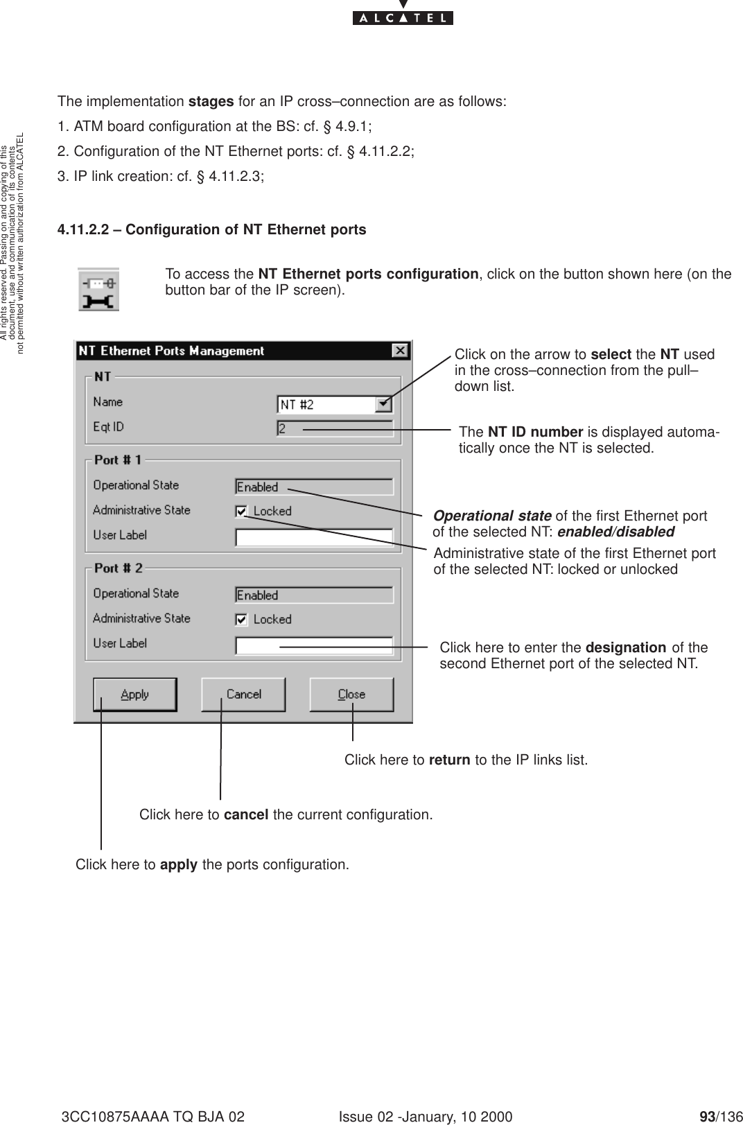 document, use and communication of its contentsnot permitted without written authorization from ALCATELAll rights reserved. Passing on and copying of thisIssue 02 -January, 10 2000 93/1363CC10875AAAA TQ BJA 02The implementation stages for an IP cross–connection are as follows:1. ATM board configuration at the BS: cf. § 4.9.1;2. Configuration of the NT Ethernet ports: cf. § 4.11.2.2;3. IP link creation: cf. § 4.11.2.3;4.11.2.2 – Configuration of NT Ethernet portsTo access the NT Ethernet ports configuration, click on the button shown here (on thebutton bar of the IP screen).Click on the arrow to select the NT usedin the cross–connection from the pull–down list.The NT ID number is displayed automa-tically once the NT is selected.Operational state of the first Ethernet portof the selected NT: enabled/disabledAdministrative state of the first Ethernet portof the selected NT: locked or unlockedClick here to enter the designation of thesecond Ethernet port of the selected NT.Click here to apply the ports configuration.Click here to cancel the current configuration.Click here to return to the IP links list.