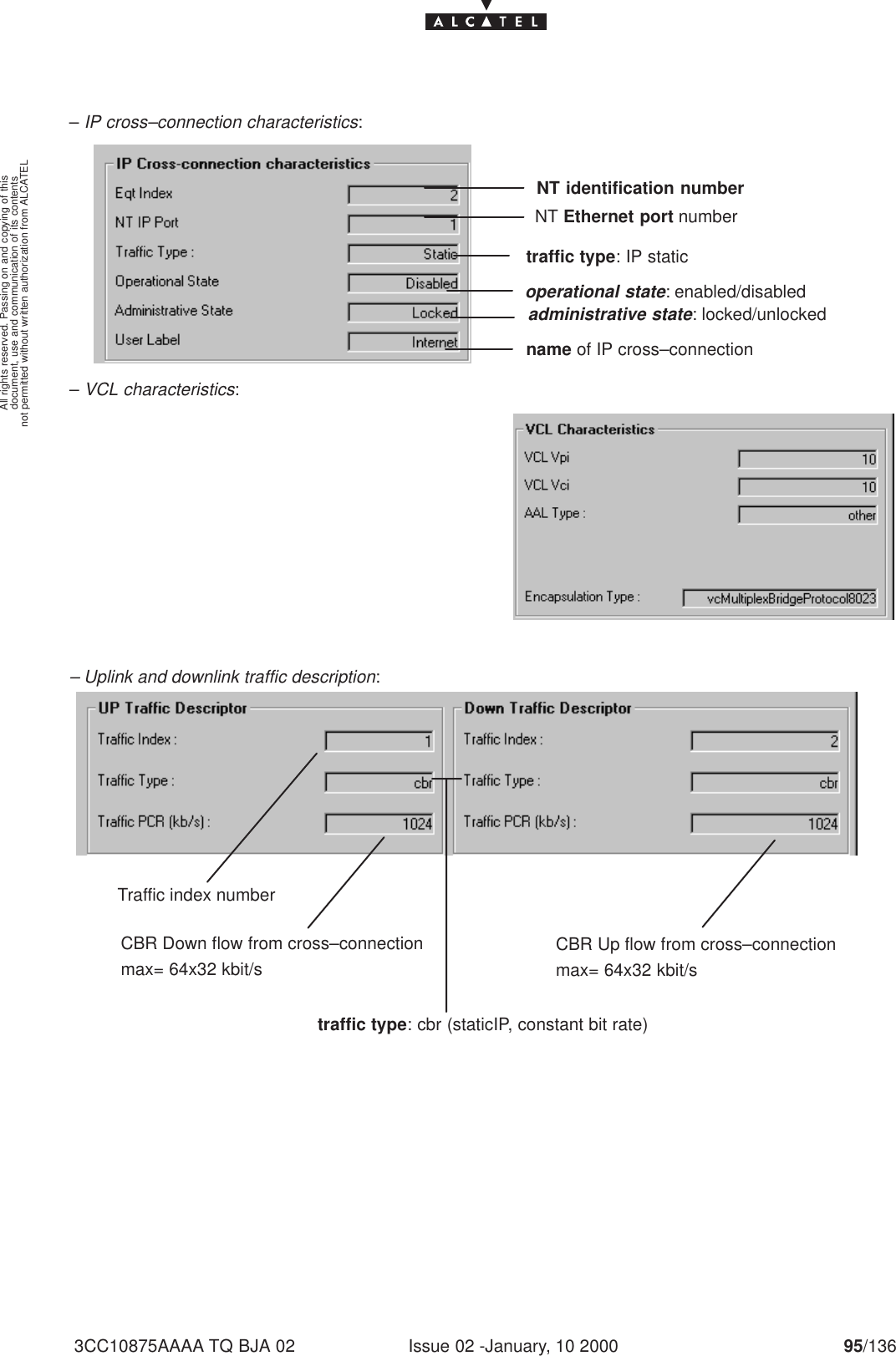 document, use and communication of its contentsnot permitted without written authorization from ALCATELAll rights reserved. Passing on and copying of thisIssue 02 -January, 10 2000 95/1363CC10875AAAA TQ BJA 02– IP cross–connection characteristics:NT identification numberNT Ethernet port numbertraffic type: IP staticname of IP cross–connectionadministrative state: locked/unlockedoperational state: enabled/disabled– VCL characteristics:– Uplink and downlink traffic description:Traffic index numbertraffic type: cbr (staticIP, constant bit rate)CBR Down flow from cross–connectionmax= 64x32 kbit/sCBR Up flow from cross–connectionmax= 64x32 kbit/s