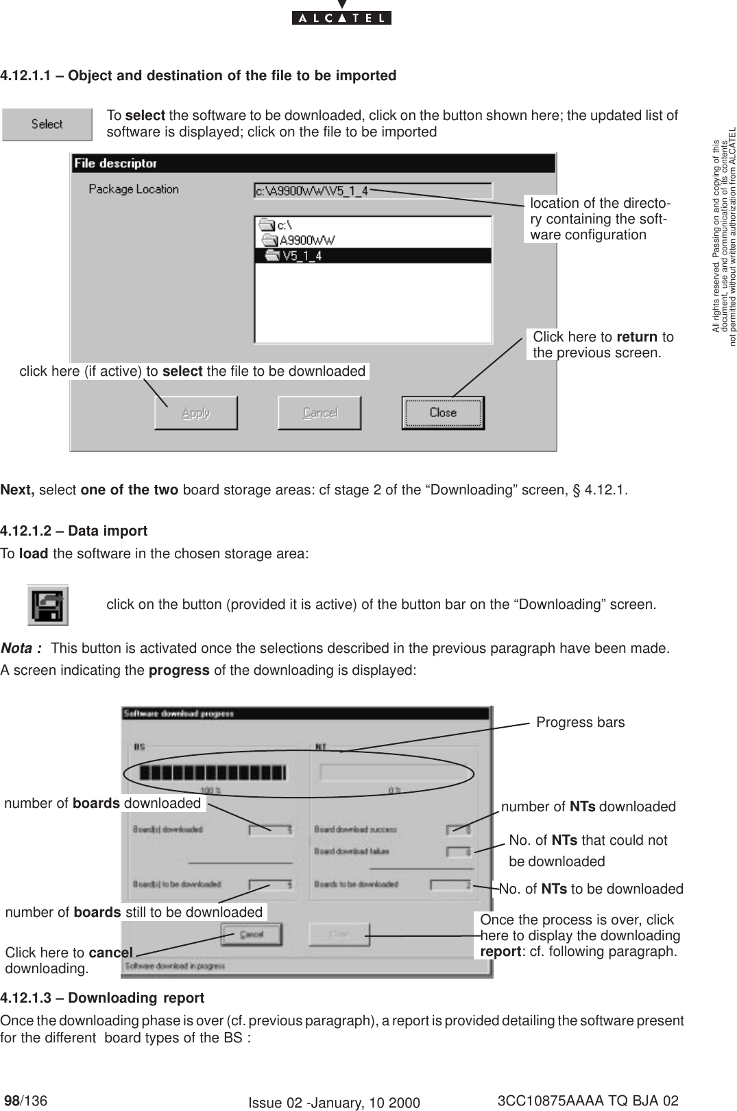 document, use and communication of its contentsnot permitted without written authorization from ALCATELAll rights reserved. Passing on and copying of this98/136 3CC10875AAAA TQ BJA 02Issue 02 -January, 10 20004.12.1.1 – Object and destination of the file to be importedTo select the software to be downloaded, click on the button shown here; the updated list ofsoftware is displayed; click on the file to be importedclick here (if active) to select the file to be downloadedClick here to return tothe previous screen.location of the directo-ry containing the soft-ware configurationNext, select one of the two board storage areas: cf stage 2 of the “Downloading” screen, § 4.12.1. 4.12.1.2 – Data importTo load the software in the chosen storage area:click on the button (provided it is active) of the button bar on the “Downloading” screen.Nota :This button is activated once the selections described in the previous paragraph have been made.A screen indicating the progress of the downloading is displayed:number of boards still to be downloadednumber of boards downloaded number of NTs downloadedNo. of NTs to be downloadedClick here to canceldownloading.Once the process is over, clickhere to display the downloadingreport: cf. following paragraph.Progress barsNo. of NTs that could notbe downloaded4.12.1.3 – Downloading reportOnce the downloading phase is over (cf. previous paragraph), a report is provided detailing the software presentfor the different  board types of the BS :