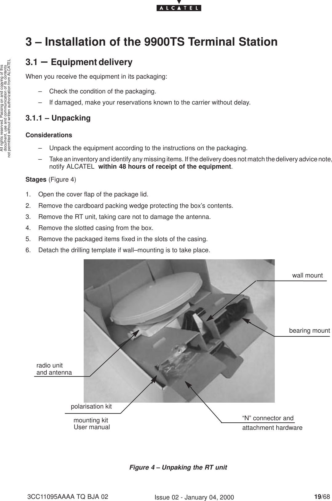 document, use and communication of its contentsnot permitted without written authorization from ALCATELAll rights reserved. Passing on and copying of this19/683CC11095AAAA TQ BJA 02 Issue 02 - January 04, 20003 – Installation of the 9900TS Terminal Station3.1 –Equipment deliveryWhen you receive the equipment in its packaging:– Check the condition of the packaging.– If damaged, make your reservations known to the carrier without delay.3.1.1 – UnpackingConsiderations– Unpack the equipment according to the instructions on the packaging.– Take an inventory and identify any missing items. If the delivery does not match the delivery advice note,notify ALCATEL  within 48 hours of receipt of the equipment.Stages (Figure 4)1. Open the cover flap of the package lid.2. Remove the cardboard packing wedge protecting the box’s contents.3. Remove the RT unit, taking care not to damage the antenna.4. Remove the slotted casing from the box.5. Remove the packaged items fixed in the slots of the casing.6. Detach the drilling template if wall–mounting is to take place.mounting kitFigure 4 – Unpaking the RT unitradio unitand antennawall mountbearing mountpolarisation kitUser manual“N” connector andattachment hardware