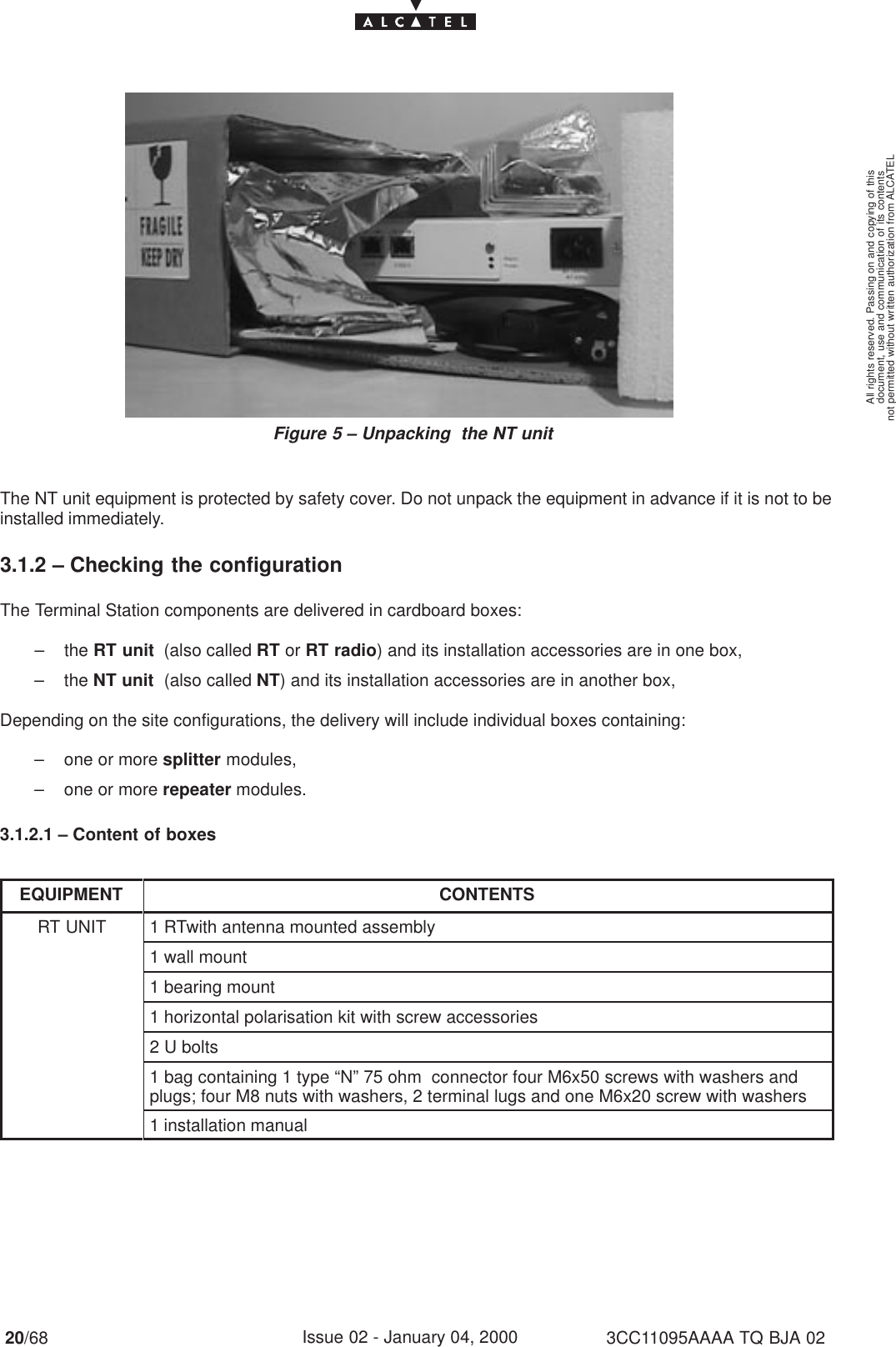 document, use and communication of its contentsnot permitted without written authorization from ALCATELAll rights reserved. Passing on and copying of this20/68 3CC11095AAAA TQ BJA 02Issue 02 - January 04, 2000Figure 5 – Unpacking  the NT unitThe NT unit equipment is protected by safety cover. Do not unpack the equipment in advance if it is not to beinstalled immediately.3.1.2 – Checking the configurationThe Terminal Station components are delivered in cardboard boxes:– the RT unit  (also called RT or RT radio) and its installation accessories are in one box,– the NT unit  (also called NT) and its installation accessories are in another box,Depending on the site configurations, the delivery will include individual boxes containing:– one or more splitter modules,– one or more repeater modules.3.1.2.1 – Content of boxesEQUIPMENT CONTENTSRT UNIT 1 RTwith antenna mounted assembly1 wall mount1 bearing mount1 horizontal polarisation kit with screw accessories2 U bolts1 bag containing 1 type “N” 75 ohm  connector four M6x50 screws with washers andplugs; four M8 nuts with washers, 2 terminal lugs and one M6x20 screw with washers1 installation manual