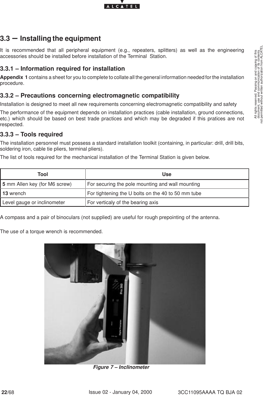 document, use and communication of its contentsnot permitted without written authorization from ALCATELAll rights reserved. Passing on and copying of this22/68 3CC11095AAAA TQ BJA 02Issue 02 - January 04, 20003.3 –Installing the equipmentIt is recommended that all peripheral equipment (e.g., repeaters, splitters) as well as the engineeringaccessories should be installed before installation of the Terminal  Station.3.3.1 – Information required for installationAppendix 1 contains a sheet for you to complete to collate all the general information needed for the installationprocedure.3.3.2 – Precautions concerning electromagnetic compatibilityInstallation is designed to meet all new requirements concerning electromagnetic compatibility and safetyThe performance of the equipment depends on installation practices (cable installation, ground connections,etc.) which should be based on best trade practices and which may be degraded if this pratices are notrespected.3.3.3 – Tools requiredThe installation personnel must possess a standard installation toolkit (containing, in particular: drill, drill bits,soldering iron, cable tie pliers, terminal pliers).The list of tools required for the mechanical installation of the Terminal Station is given below.Tool Use5 mm Allen key (for M6 screw) For securing the pole mounting and wall mounting13 wrench For tightening the U bolts on the 40 to 50 mm tubeLevel gauge or inclinometer For verticaly of the bearing axisA compass and a pair of binoculars (not supplied) are useful for rough prepointing of the antenna.The use of a torque wrench is recommended.Figure 7 – Inclinometer