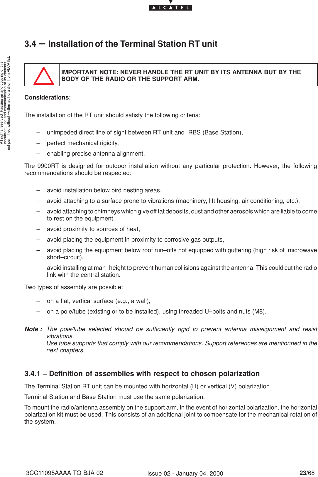 document, use and communication of its contentsnot permitted without written authorization from ALCATELAll rights reserved. Passing on and copying of this23/683CC11095AAAA TQ BJA 02 Issue 02 - January 04, 20003.4 –Installation of the Terminal Station RT unitIMPORTANT NOTE: NEVER HANDLE THE RT UNIT BY ITS ANTENNA BUT BY THEBODY OF THE RADIO OR THE SUPPORT ARM.Considerations:The installation of the RT unit should satisfy the following criteria:– unimpeded direct line of sight between RT unit and  RBS (Base Station),– perfect mechanical rigidity,– enabling precise antenna alignment.The 9900RT is designed for outdoor installation without any particular protection. However, the followingrecommendations should be respected:– avoid installation below bird nesting areas,– avoid attaching to a surface prone to vibrations (machinery, lift housing, air conditioning, etc.).– avoid attaching to chimneys which give off fat deposits, dust and other aerosols which are liable to cometo rest on the equipment,– avoid proximity to sources of heat,– avoid placing the equipment in proximity to corrosive gas outputs,– avoid placing the equipment below roof run–offs not equipped with guttering (high risk of  microwaveshort–circuit).– avoid installing at man–height to prevent human collisions against the antenna. This could cut the radiolink with the central station.Two types of assembly are possible:– on a flat, vertical surface (e.g., a wall),– on a pole/tube (existing or to be installed), using threaded U–bolts and nuts (M8).Note : The pole/tube selected should be sufficiently rigid to prevent antenna misalignment and resistvibrations.Use tube supports that comply with our recommendations. Support references are mentionned in thenext chapters.3.4.1 – Definition of assemblies with respect to chosen polarizationThe Terminal Station RT unit can be mounted with horizontal (H) or vertical (V) polarization.Terminal Station and Base Station must use the same polarization.To mount the radio/antenna assembly on the support arm, in the event of horizontal polarization, the horizontalpolarization kit must be used. This consists of an additional joint to compensate for the mechanical rotation ofthe system.