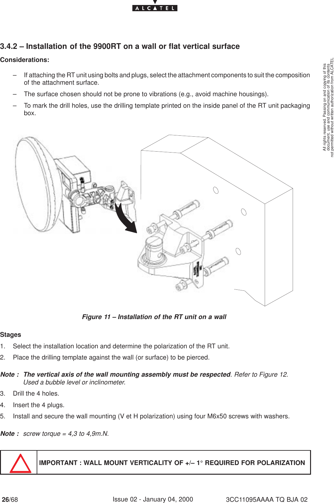 document, use and communication of its contentsnot permitted without written authorization from ALCATELAll rights reserved. Passing on and copying of this26/68 3CC11095AAAA TQ BJA 02Issue 02 - January 04, 20003.4.2 – Installation of the 9900RT on a wall or flat vertical surfaceConsiderations:– If attaching the RT unit using bolts and plugs, select the attachment components to suit the compositionof the attachment surface.– The surface chosen should not be prone to vibrations (e.g., avoid machine housings).– To mark the drill holes, use the drilling template printed on the inside panel of the RT unit packagingbox.Figure 11 – Installation of the RT unit on a wallStages1. Select the installation location and determine the polarization of the RT unit.2. Place the drilling template against the wall (or surface) to be pierced.Note : The vertical axis of the wall mounting assembly must be respected. Refer to Figure 12.Used a bubble level or inclinometer.3. Drill the 4 holes.4. Insert the 4 plugs.5. Install and secure the wall mounting (V et H polarization) using four M6x50 screws with washers.Note : screw torque = 4,3 to 4,9m.N.IMPORTANT : WALL MOUNT VERTICALITY OF +/– 1° REQUIRED FOR POLARIZATION