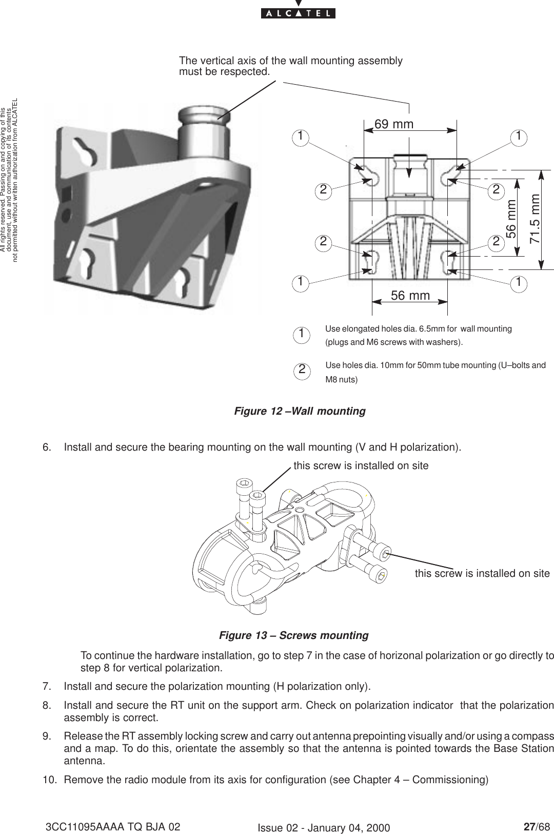 document, use and communication of its contentsnot permitted without written authorization from ALCATELAll rights reserved. Passing on and copying of this27/683CC11095AAAA TQ BJA 02 Issue 02 - January 04, 2000Figure 12 –Wall mountingThe vertical axis of the wall mounting assemblymust be respected.2211221169 mm56 mm56 mm71.5 mm12Use elongated holes dia. 6.5mm for  wall mounting(plugs and M6 screws with washers).Use holes dia. 10mm for 50mm tube mounting (U–bolts andM8 nuts)6. Install and secure the bearing mounting on the wall mounting (V and H polarization).Figure 13 – Screws mounting this screw is installed on sitethis screw is installed on siteTo continue the hardware installation, go to step 7 in the case of horizonal polarization or go directly tostep 8 for vertical polarization.7. Install and secure the polarization mounting (H polarization only).8. Install and secure the RT unit on the support arm. Check on polarization indicator  that the polarizationassembly is correct.9. Release the RT assembly locking screw and carry out antenna prepointing visually and/or using a compassand a map. To do this, orientate the assembly so that the antenna is pointed towards the Base Stationantenna.10. Remove the radio module from its axis for configuration (see Chapter 4 – Commissioning)