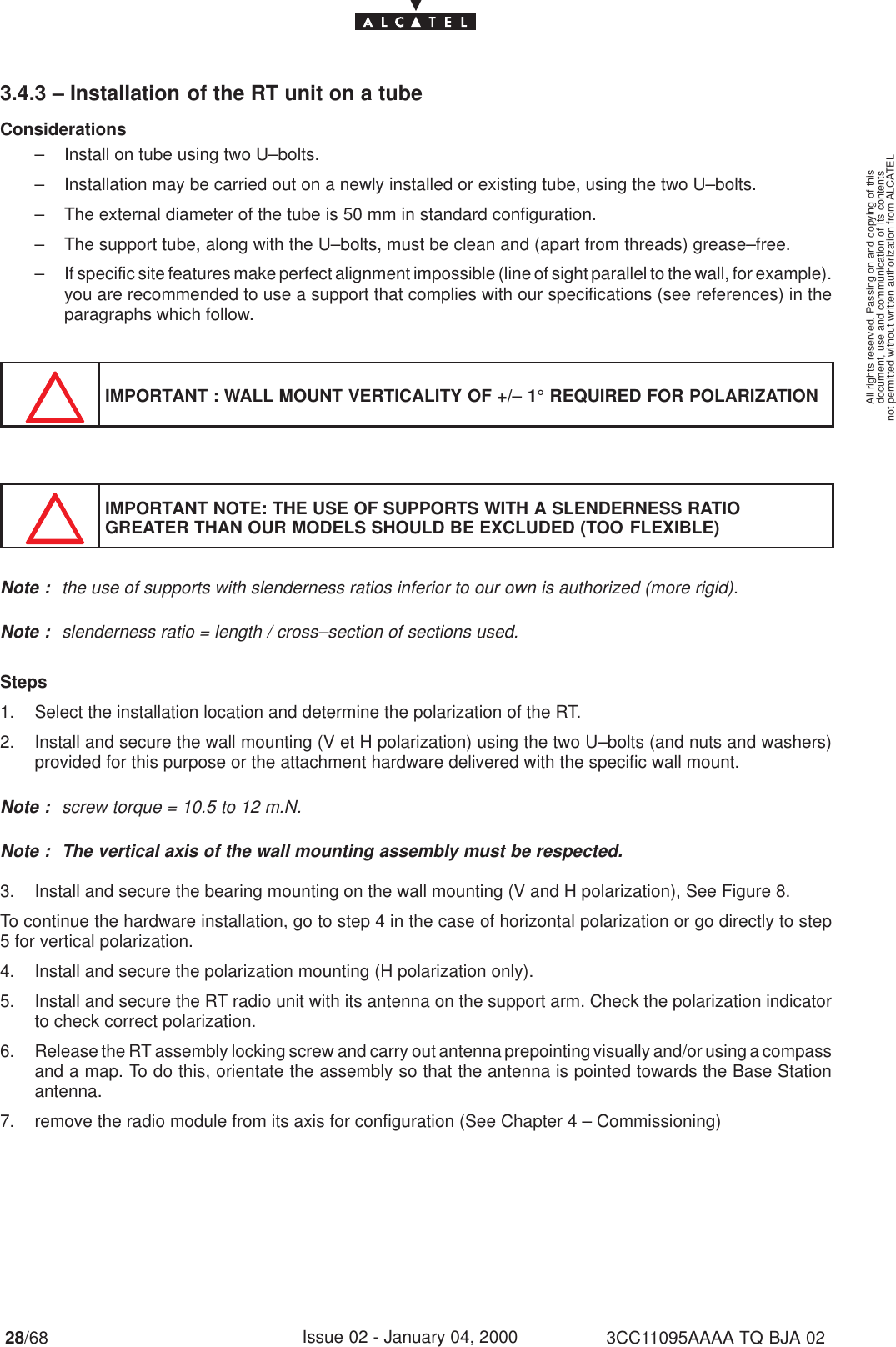 document, use and communication of its contentsnot permitted without written authorization from ALCATELAll rights reserved. Passing on and copying of this28/68 3CC11095AAAA TQ BJA 02Issue 02 - January 04, 20003.4.3 – Installation of the RT unit on a tubeConsiderations– Install on tube using two U–bolts.– Installation may be carried out on a newly installed or existing tube, using the two U–bolts.– The external diameter of the tube is 50 mm in standard configuration.– The support tube, along with the U–bolts, must be clean and (apart from threads) grease–free.– If specific site features make perfect alignment impossible (line of sight parallel to the wall, for example).you are recommended to use a support that complies with our specifications (see references) in theparagraphs which follow.IMPORTANT : WALL MOUNT VERTICALITY OF +/– 1° REQUIRED FOR POLARIZATIONIMPORTANT NOTE: THE USE OF SUPPORTS WITH A SLENDERNESS RATIOGREATER THAN OUR MODELS SHOULD BE EXCLUDED (TOO FLEXIBLE)Note : the use of supports with slenderness ratios inferior to our own is authorized (more rigid).Note : slenderness ratio = length / cross–section of sections used.Steps1. Select the installation location and determine the polarization of the RT.2. Install and secure the wall mounting (V et H polarization) using the two U–bolts (and nuts and washers)provided for this purpose or the attachment hardware delivered with the specific wall mount.Note : screw torque = 10.5 to 12 m.N.Note : The vertical axis of the wall mounting assembly must be respected.3. Install and secure the bearing mounting on the wall mounting (V and H polarization), See Figure 8.To continue the hardware installation, go to step 4 in the case of horizontal polarization or go directly to step5 for vertical polarization.4. Install and secure the polarization mounting (H polarization only).5. Install and secure the RT radio unit with its antenna on the support arm. Check the polarization indicatorto check correct polarization.6. Release the RT assembly locking screw and carry out antenna prepointing visually and/or using a compassand a map. To do this, orientate the assembly so that the antenna is pointed towards the Base Stationantenna.7. remove the radio module from its axis for configuration (See Chapter 4 – Commissioning)