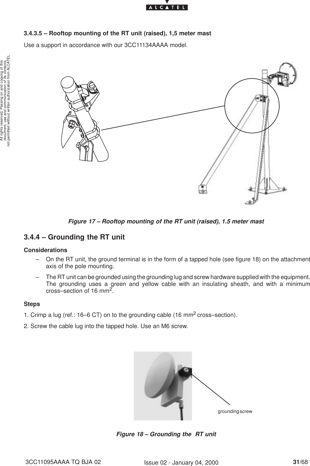 document, use and communication of its contentsnot permitted without written authorization from ALCATELAll rights reserved. Passing on and copying of this31/683CC11095AAAA TQ BJA 02 Issue 02 - January 04, 20003.4.3.5 – Rooftop mounting of the RT unit (raised), 1,5 meter mastUse a support in accordance with our 3CC11134AAAA model.Figure 17 – Rooftop mounting of the RT unit (raised), 1.5 meter mast3.4.4 – Grounding the RT unitConsiderations– On the RT unit, the ground terminal is in the form of a tapped hole (see figure 18) on the attachmentaxis of the pole mounting.– The RT unit can be grounded using the grounding lug and screw hardware supplied with the equipment.The grounding uses a green and yellow cable with an insulating sheath, and with a minimumcross–section of 16 mm2.Steps1. Crimp a lug (ref.: 16–6 CT) on to the grounding cable (16 mm2 cross–section).2. Screw the cable lug into the tapped hole. Use an M6 screw.Figure 18 – Grounding the  RT unitgrounding screw