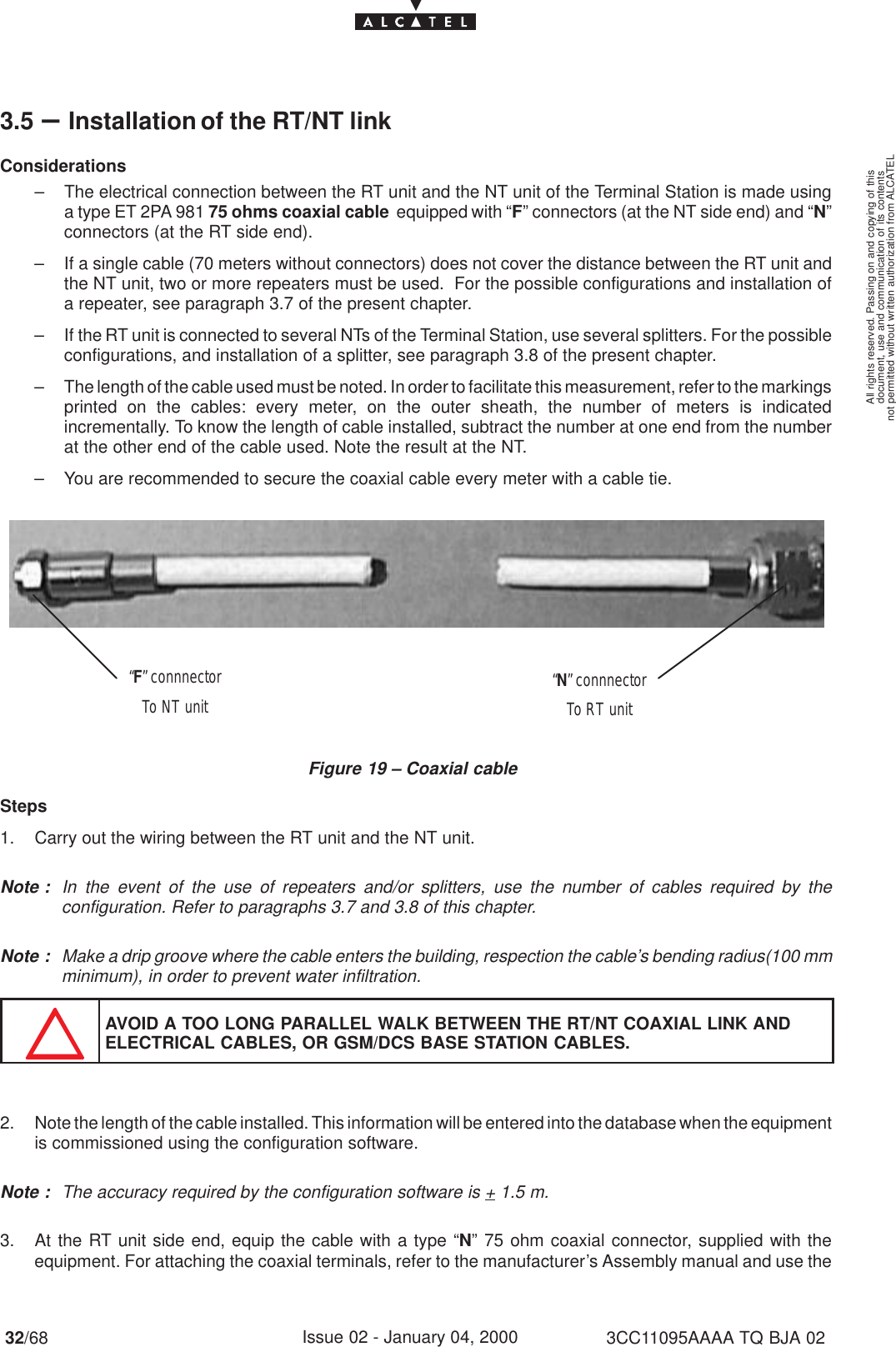 document, use and communication of its contentsnot permitted without written authorization from ALCATELAll rights reserved. Passing on and copying of this32/68 3CC11095AAAA TQ BJA 02Issue 02 - January 04, 20003.5 –Installation of the RT/NT linkConsiderations– The electrical connection between the RT unit and the NT unit of the Terminal Station is made usinga type ET 2PA 981 75 ohms coaxial cable  equipped with “F” connectors (at the NT side end) and “N”connectors (at the RT side end).– If a single cable (70 meters without connectors) does not cover the distance between the RT unit andthe NT unit, two or more repeaters must be used.  For the possible configurations and installation ofa repeater, see paragraph 3.7 of the present chapter.– If the RT unit is connected to several NTs of the Terminal Station, use several splitters. For the possibleconfigurations, and installation of a splitter, see paragraph 3.8 of the present chapter.– The length of the cable used must be noted. In order to facilitate this measurement, refer to the markingsprinted on the cables: every meter, on the outer sheath, the number of meters is indicatedincrementally. To know the length of cable installed, subtract the number at one end from the numberat the other end of the cable used. Note the result at the NT.– You are recommended to secure the coaxial cable every meter with a cable tie.Figure 19 – Coaxial cable“F” connnectorTo NT unit “N” connnectorTo RT unitSteps1. Carry out the wiring between the RT unit and the NT unit.Note : In the event of the use of repeaters and/or splitters, use the number of cables required by theconfiguration. Refer to paragraphs 3.7 and 3.8 of this chapter.Note : Make a drip groove where the cable enters the building, respection the cable’s bending radius(100 mmminimum), in order to prevent water infiltration.AVOID A TOO LONG PARALLEL WALK BETWEEN THE RT/NT COAXIAL LINK ANDELECTRICAL CABLES, OR GSM/DCS BASE STATION CABLES.2. Note the length of the cable installed. This information will be entered into the database when the equipmentis commissioned using the configuration software.Note : The accuracy required by the configuration software is + 1.5 m.3. At the RT unit side end, equip the cable with a type “N” 75 ohm coaxial connector, supplied with theequipment. For attaching the coaxial terminals, refer to the manufacturer’s Assembly manual and use the