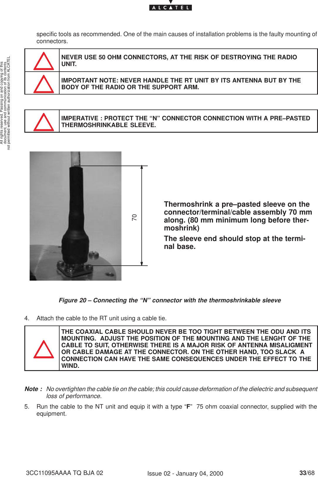 document, use and communication of its contentsnot permitted without written authorization from ALCATELAll rights reserved. Passing on and copying of this33/683CC11095AAAA TQ BJA 02 Issue 02 - January 04, 2000specific tools as recommended. One of the main causes of installation problems is the faulty mounting ofconnectors.NEVER USE 50 OHM CONNECTORS, AT THE RISK OF DESTROYING THE RADIOUNIT.IMPORTANT NOTE: NEVER HANDLE THE RT UNIT BY ITS ANTENNA BUT BY THEBODY OF THE RADIO OR THE SUPPORT ARM.IMPERATIVE : PROTECT THE “N” CONNECTOR CONNECTION WITH A PRE–PASTEDTHERMOSHRINKABLE SLEEVE.Figure 20 – Connecting the “N” connector with the thermoshrinkable sleeve70Thermoshrink a pre–pasted sleeve on theconnector/terminal/cable assembly 70 mmalong. (80 mm minimum long before ther-moshrink)The sleeve end should stop at the termi-nal base.4. Attach the cable to the RT unit using a cable tie.THE COAXIAL CABLE SHOULD NEVER BE TOO TIGHT BETWEEN THE ODU AND ITSMOUNTING.  ADJUST THE POSITION OF THE MOUNTING AND THE LENGHT OF THECABLE TO SUIT, OTHERWISE THERE IS A MAJOR RISK OF ANTENNA MISALIGMENTOR CABLE DAMAGE AT THE CONNECTOR. ON THE OTHER HAND, TOO SLACK  ACONNECTION CAN HAVE THE SAME CONSEQUENCES UNDER THE EFFECT TO THEWIND.Note : No overtighten the cable tie on the cable; this could cause deformation of the dielectric and subsequentloss of performance.5. Run the cable to the NT unit and equip it with a type “F”  75 ohm coaxial connector, supplied with theequipment.