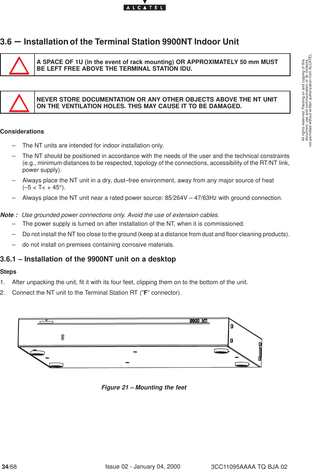 document, use and communication of its contentsnot permitted without written authorization from ALCATELAll rights reserved. Passing on and copying of this34/68 3CC11095AAAA TQ BJA 02Issue 02 - January 04, 20003.6 –Installation of the Terminal Station 9900NT Indoor UnitA SPACE OF 1U (in the event of rack mounting) OR APPROXIMATELY 50 mm MUSTBE LEFT FREE ABOVE THE TERMINAL STATION IDU.NEVER STORE DOCUMENTATION OR ANY OTHER OBJECTS ABOVE THE NT UNITON THE VENTILATION HOLES. THIS MAY CAUSE IT TO BE DAMAGED.Considerations– The NT units are intended for indoor installation only.– The NT should be positioned in accordance with the needs of the user and the technical constraints(e.g., minimum distances to be respected, topology of the connections, accessibility of the RT/NT link,power supply).– Always place the NT unit in a dry, dust–free environment, away from any major source of heat(–5 &lt; T&lt; + 45°).– Always place the NT unit near a rated power source: 85/264V – 47/63Hz with ground connection.Note : Use grounded power connections only. Avoid the use of extension cables.– The power supply is turned on after installation of the NT, when it is commissioned.– Do not install the NT too close to the ground (keep at a distance from dust and floor cleaning products).– do not install on premises containing corrosive materials.3.6.1 – Installation of the 9900NT unit on a desktopSteps1. After unpacking the unit, fit it with its four feet, clipping them on to the bottom of the unit.2. Connect the NT unit to the Terminal Station RT (”F” connector).Figure 21 – Mounting the feet