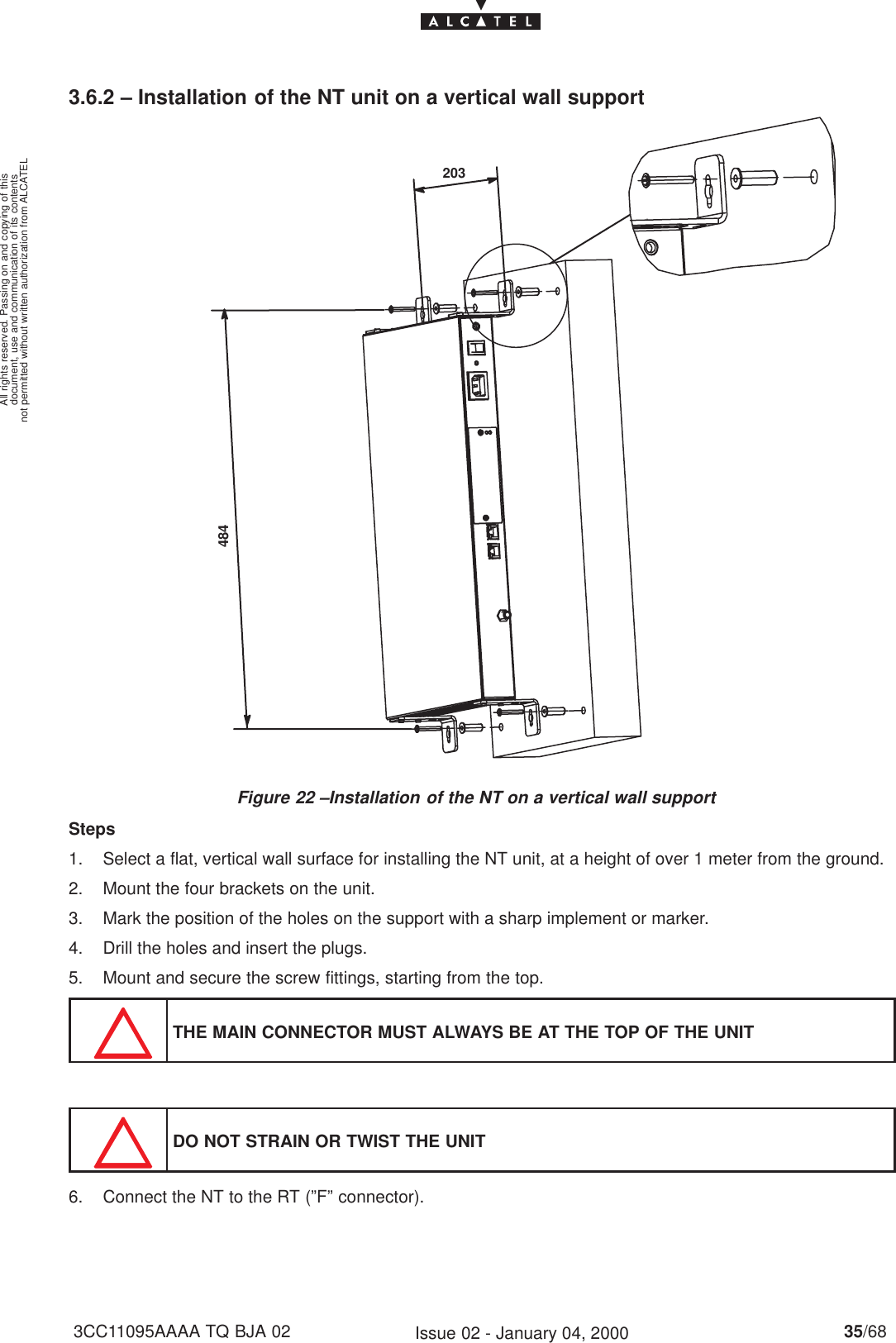 document, use and communication of its contentsnot permitted without written authorization from ALCATELAll rights reserved. Passing on and copying of this35/683CC11095AAAA TQ BJA 02 Issue 02 - January 04, 20003.6.2 – Installation of the NT unit on a vertical wall supportFigure 22 –Installation of the NT on a vertical wall support484203Steps1. Select a flat, vertical wall surface for installing the NT unit, at a height of over 1 meter from the ground.2. Mount the four brackets on the unit.3. Mark the position of the holes on the support with a sharp implement or marker.4. Drill the holes and insert the plugs.5. Mount and secure the screw fittings, starting from the top.THE MAIN CONNECTOR MUST ALWAYS BE AT THE TOP OF THE UNITDO NOT STRAIN OR TWIST THE UNIT6. Connect the NT to the RT (”F” connector).