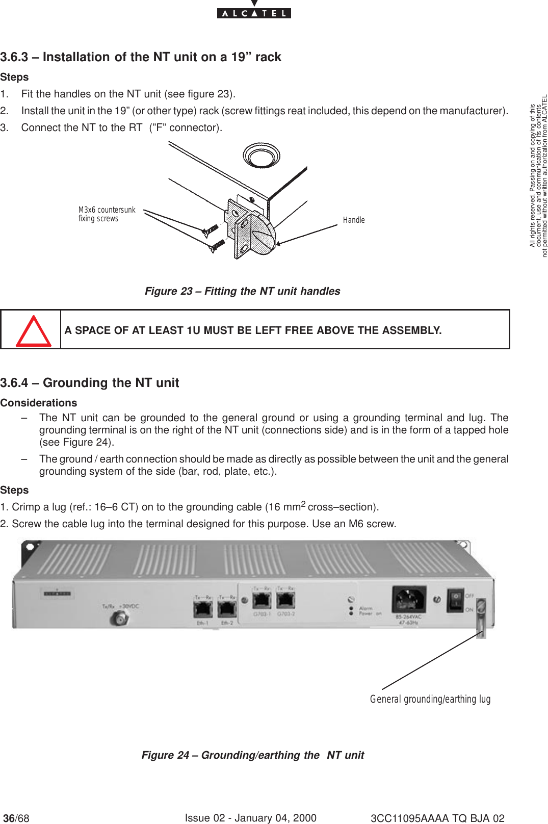 document, use and communication of its contentsnot permitted without written authorization from ALCATELAll rights reserved. Passing on and copying of this36/68 3CC11095AAAA TQ BJA 02Issue 02 - January 04, 20003.6.3 – Installation of the NT unit on a 19” rackSteps1. Fit the handles on the NT unit (see figure 23).2. Install the unit in the 19” (or other type) rack (screw fittings reat included, this depend on the manufacturer).3. Connect the NT to the RT  (”F” connector).Figure 23 – Fitting the NT unit handlesM3x6 countersunk fixing screws HandleA SPACE OF AT LEAST 1U MUST BE LEFT FREE ABOVE THE ASSEMBLY.3.6.4 – Grounding the NT unitConsiderations– The NT unit can be grounded to the general ground or using a grounding terminal and lug. Thegrounding terminal is on the right of the NT unit (connections side) and is in the form of a tapped hole(see Figure 24).– The ground / earth connection should be made as directly as possible between the unit and the generalgrounding system of the side (bar, rod, plate, etc.).Steps1. Crimp a lug (ref.: 16–6 CT) on to the grounding cable (16 mm2 cross–section).2. Screw the cable lug into the terminal designed for this purpose. Use an M6 screw.Figure 24 – Grounding/earthing the  NT unitGeneral grounding/earthing lug