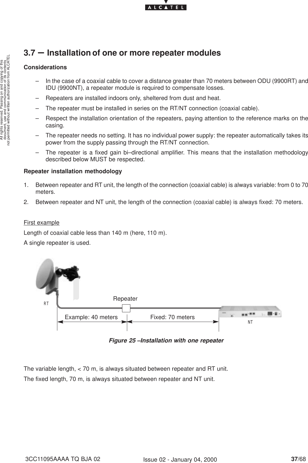 document, use and communication of its contentsnot permitted without written authorization from ALCATELAll rights reserved. Passing on and copying of this37/683CC11095AAAA TQ BJA 02 Issue 02 - January 04, 20003.7 –Installation of one or more repeater modulesConsiderations– In the case of a coaxial cable to cover a distance greater than 70 meters between ODU (9900RT) andIDU (9900NT), a repeater module is required to compensate losses.– Repeaters are installed indoors only, sheltered from dust and heat.– The repeater must be installed in series on the RT/NT connection (coaxial cable).– Respect the installation orientation of the repeaters, paying attention to the reference marks on thecasing.– The repeater needs no setting. It has no individual power supply: the repeater automatically takes itspower from the supply passing through the RT/NT connection.– The repeater is a fixed gain bi–directional amplifier. This means that the installation methodologydescribed below MUST be respected.Repeater installation methodology1. Between repeater and RT unit, the length of the connection (coaxial cable) is always variable: from 0 to 70meters.2. Between repeater and NT unit, the length of the connection (coaxial cable) is always fixed: 70 meters.First exampleLength of coaxial cable less than 140 m (here, 110 m).A single repeater is used.Figure 25 –Installation with one repeaterRTNTExample: 40 meters Fixed: 70 metersRepeaterThe variable length, &lt; 70 m, is always situated between repeater and RT unit.The fixed length, 70 m, is always situated between repeater and NT unit.