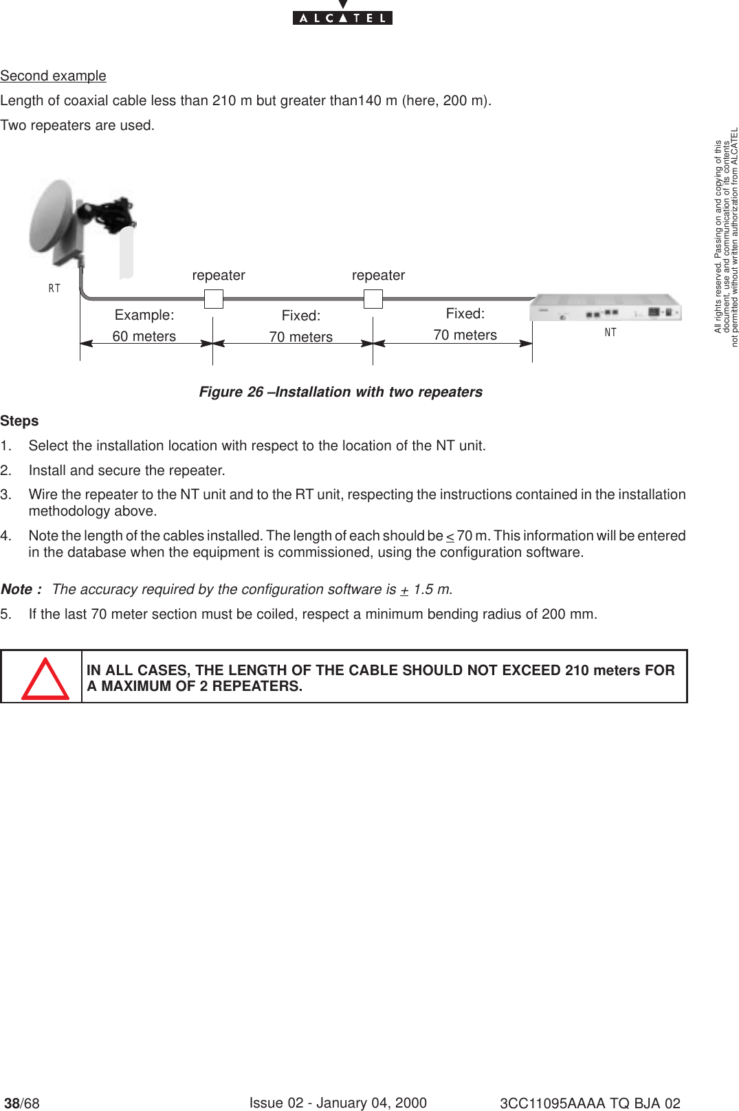 document, use and communication of its contentsnot permitted without written authorization from ALCATELAll rights reserved. Passing on and copying of this38/68 3CC11095AAAA TQ BJA 02Issue 02 - January 04, 2000Second exampleLength of coaxial cable less than 210 m but greater than140 m (here, 200 m).Two repeaters are used.Figure 26 –Installation with two repeatersRTNTExample:60 metersFixed:70 metersrepeaterFixed:70 metersrepeaterSteps1. Select the installation location with respect to the location of the NT unit.2. Install and secure the repeater.3. Wire the repeater to the NT unit and to the RT unit, respecting the instructions contained in the installationmethodology above.4. Note the length of the cables installed. The length of each should be &lt; 70 m. This information will be enteredin the database when the equipment is commissioned, using the configuration software.Note : The accuracy required by the configuration software is + 1.5 m.5. If the last 70 meter section must be coiled, respect a minimum bending radius of 200 mm.IN ALL CASES, THE LENGTH OF THE CABLE SHOULD NOT EXCEED 210 meters FORA MAXIMUM OF 2 REPEATERS.