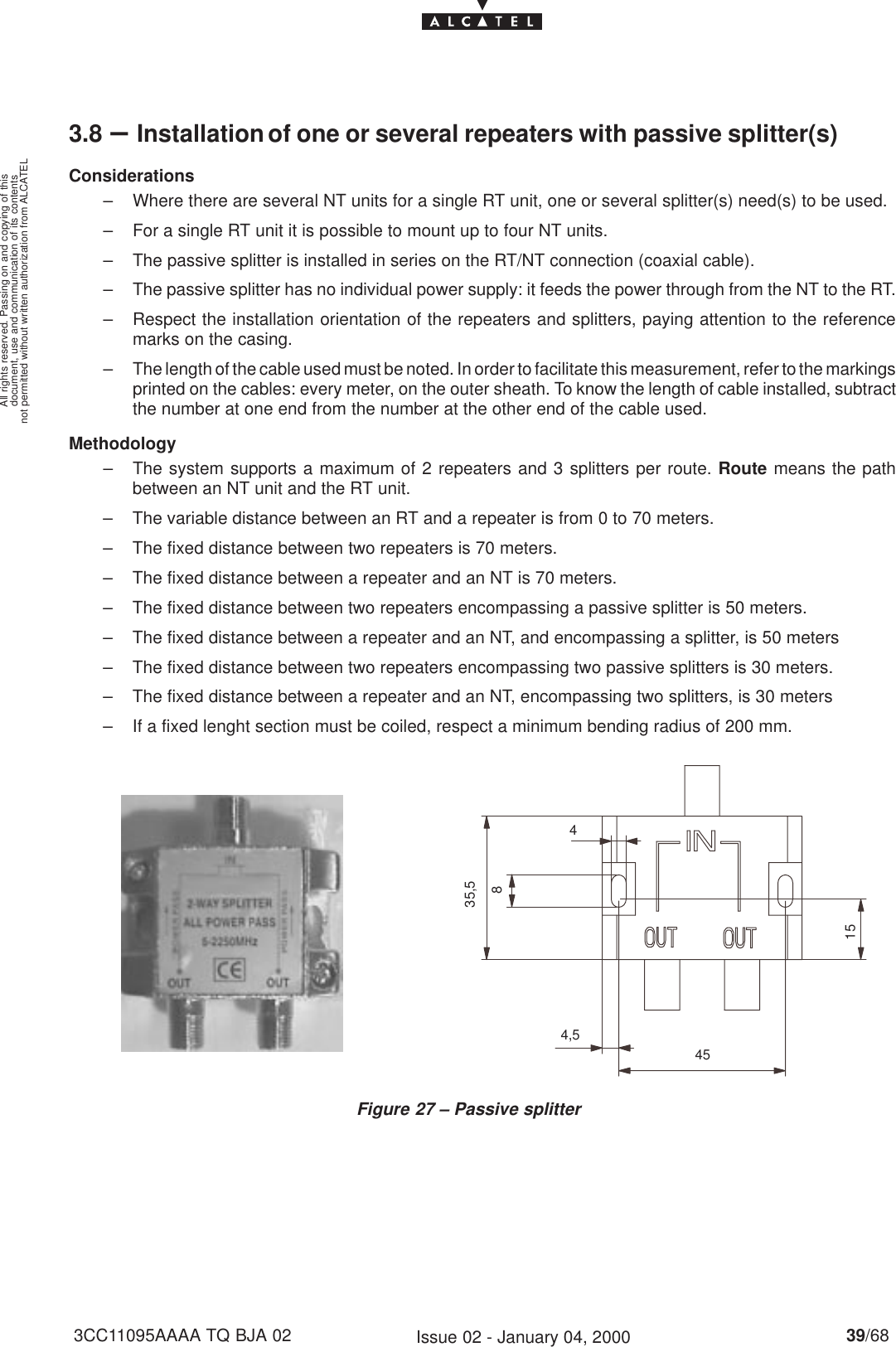 document, use and communication of its contentsnot permitted without written authorization from ALCATELAll rights reserved. Passing on and copying of this39/683CC11095AAAA TQ BJA 02 Issue 02 - January 04, 20003.8 –Installation of one or several repeaters with passive splitter(s)Considerations– Where there are several NT units for a single RT unit, one or several splitter(s) need(s) to be used.– For a single RT unit it is possible to mount up to four NT units.– The passive splitter is installed in series on the RT/NT connection (coaxial cable).– The passive splitter has no individual power supply: it feeds the power through from the NT to the RT.– Respect the installation orientation of the repeaters and splitters, paying attention to the referencemarks on the casing.– The length of the cable used must be noted. In order to facilitate this measurement, refer to the markingsprinted on the cables: every meter, on the outer sheath. To know the length of cable installed, subtractthe number at one end from the number at the other end of the cable used.Methodology– The system supports a maximum of 2 repeaters and 3 splitters per route. Route means the pathbetween an NT unit and the RT unit.– The variable distance between an RT and a repeater is from 0 to 70 meters.– The fixed distance between two repeaters is 70 meters.– The fixed distance between a repeater and an NT is 70 meters.– The fixed distance between two repeaters encompassing a passive splitter is 50 meters.– The fixed distance between a repeater and an NT, and encompassing a splitter, is 50 meters– The fixed distance between two repeaters encompassing two passive splitters is 30 meters.– The fixed distance between a repeater and an NT, encompassing two splitters, is 30 meters– If a fixed lenght section must be coiled, respect a minimum bending radius of 200 mm.Figure 27 – Passive splitter15454,5435,58