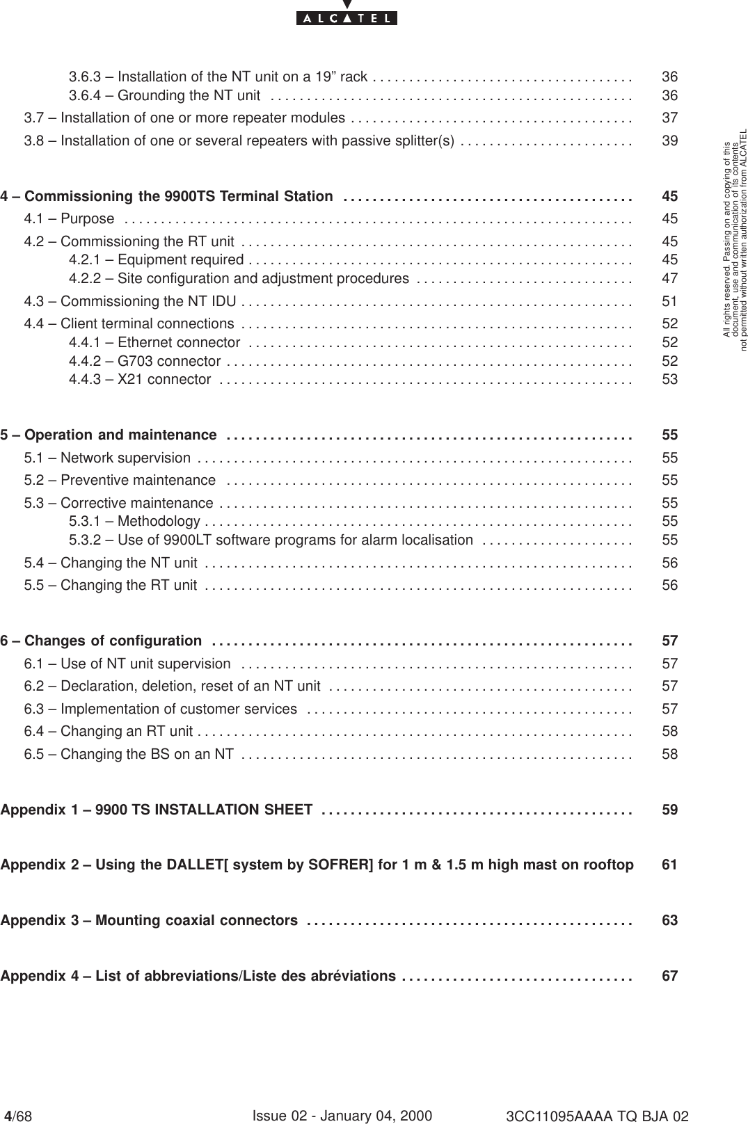 document, use and communication of its contentsnot permitted without written authorization from ALCATELAll rights reserved. Passing on and copying of this4/68 3CC11095AAAA TQ BJA 02Issue 02 - January 04, 20003.6.3 – Installation of the NT unit on a 19” rack 36. . . . . . . . . . . . . . . . . . . . . . . . . . . . . . . . . . . . 3.6.4 – Grounding the NT unit 36. . . . . . . . . . . . . . . . . . . . . . . . . . . . . . . . . . . . . . . . . . . . . . . . . . 3.7 – Installation of one or more repeater modules 37. . . . . . . . . . . . . . . . . . . . . . . . . . . . . . . . . . . . . . . 3.8 – Installation of one or several repeaters with passive splitter(s) 39. . . . . . . . . . . . . . . . . . . . . . . . 4 – Commissioning the 9900TS Terminal Station 45. . . . . . . . . . . . . . . . . . . . . . . . . . . . . . . . . . . . . . . . 4.1 – Purpose 45. . . . . . . . . . . . . . . . . . . . . . . . . . . . . . . . . . . . . . . . . . . . . . . . . . . . . . . . . . . . . . . . . . . . . . 4.2 – Commissioning the RT unit 45. . . . . . . . . . . . . . . . . . . . . . . . . . . . . . . . . . . . . . . . . . . . . . . . . . . . . . 4.2.1 – Equipment required 45. . . . . . . . . . . . . . . . . . . . . . . . . . . . . . . . . . . . . . . . . . . . . . . . . . . . . 4.2.2 – Site configuration and adjustment procedures 47. . . . . . . . . . . . . . . . . . . . . . . . . . . . . . 4.3 – Commissioning the NT IDU 51. . . . . . . . . . . . . . . . . . . . . . . . . . . . . . . . . . . . . . . . . . . . . . . . . . . . . . 4.4 – Client terminal connections 52. . . . . . . . . . . . . . . . . . . . . . . . . . . . . . . . . . . . . . . . . . . . . . . . . . . . . . 4.4.1 – Ethernet connector 52. . . . . . . . . . . . . . . . . . . . . . . . . . . . . . . . . . . . . . . . . . . . . . . . . . . . . 4.4.2 – G703 connector 52. . . . . . . . . . . . . . . . . . . . . . . . . . . . . . . . . . . . . . . . . . . . . . . . . . . . . . . . 4.4.3 – X21 connector 53. . . . . . . . . . . . . . . . . . . . . . . . . . . . . . . . . . . . . . . . . . . . . . . . . . . . . . . . . 5 – Operation and maintenance 55. . . . . . . . . . . . . . . . . . . . . . . . . . . . . . . . . . . . . . . . . . . . . . . . . . . . . . . . 5.1 – Network supervision 55. . . . . . . . . . . . . . . . . . . . . . . . . . . . . . . . . . . . . . . . . . . . . . . . . . . . . . . . . . . . 5.2 – Preventive maintenance 55. . . . . . . . . . . . . . . . . . . . . . . . . . . . . . . . . . . . . . . . . . . . . . . . . . . . . . . . 5.3 – Corrective maintenance 55. . . . . . . . . . . . . . . . . . . . . . . . . . . . . . . . . . . . . . . . . . . . . . . . . . . . . . . . . 5.3.1 – Methodology 55. . . . . . . . . . . . . . . . . . . . . . . . . . . . . . . . . . . . . . . . . . . . . . . . . . . . . . . . . . . 5.3.2 – Use of 9900LT software programs for alarm localisation 55. . . . . . . . . . . . . . . . . . . . . 5.4 – Changing the NT unit 56. . . . . . . . . . . . . . . . . . . . . . . . . . . . . . . . . . . . . . . . . . . . . . . . . . . . . . . . . . . 5.5 – Changing the RT unit 56. . . . . . . . . . . . . . . . . . . . . . . . . . . . . . . . . . . . . . . . . . . . . . . . . . . . . . . . . . . 6 – Changes of configuration 57. . . . . . . . . . . . . . . . . . . . . . . . . . . . . . . . . . . . . . . . . . . . . . . . . . . . . . . . . . 6.1 – Use of NT unit supervision 57. . . . . . . . . . . . . . . . . . . . . . . . . . . . . . . . . . . . . . . . . . . . . . . . . . . . . . 6.2 – Declaration, deletion, reset of an NT unit 57. . . . . . . . . . . . . . . . . . . . . . . . . . . . . . . . . . . . . . . . . . 6.3 – Implementation of customer services 57. . . . . . . . . . . . . . . . . . . . . . . . . . . . . . . . . . . . . . . . . . . . . 6.4 – Changing an RT unit 58. . . . . . . . . . . . . . . . . . . . . . . . . . . . . . . . . . . . . . . . . . . . . . . . . . . . . . . . . . . . 6.5 – Changing the BS on an NT 58. . . . . . . . . . . . . . . . . . . . . . . . . . . . . . . . . . . . . . . . . . . . . . . . . . . . . . Appendix 1 – 9900 TS INSTALLATION SHEET 59. . . . . . . . . . . . . . . . . . . . . . . . . . . . . . . . . . . . . . . . . . . Appendix 2 – Using the DALLET[ system by SOFRER] for 1 m &amp; 1.5 m high mast on rooftop 61Appendix 3 – Mounting coaxial connectors 63. . . . . . . . . . . . . . . . . . . . . . . . . . . . . . . . . . . . . . . . . . . . . Appendix 4 – List of abbreviations/Liste des abréviations 67. . . . . . . . . . . . . . . . . . . . . . . . . . . . . . . . 