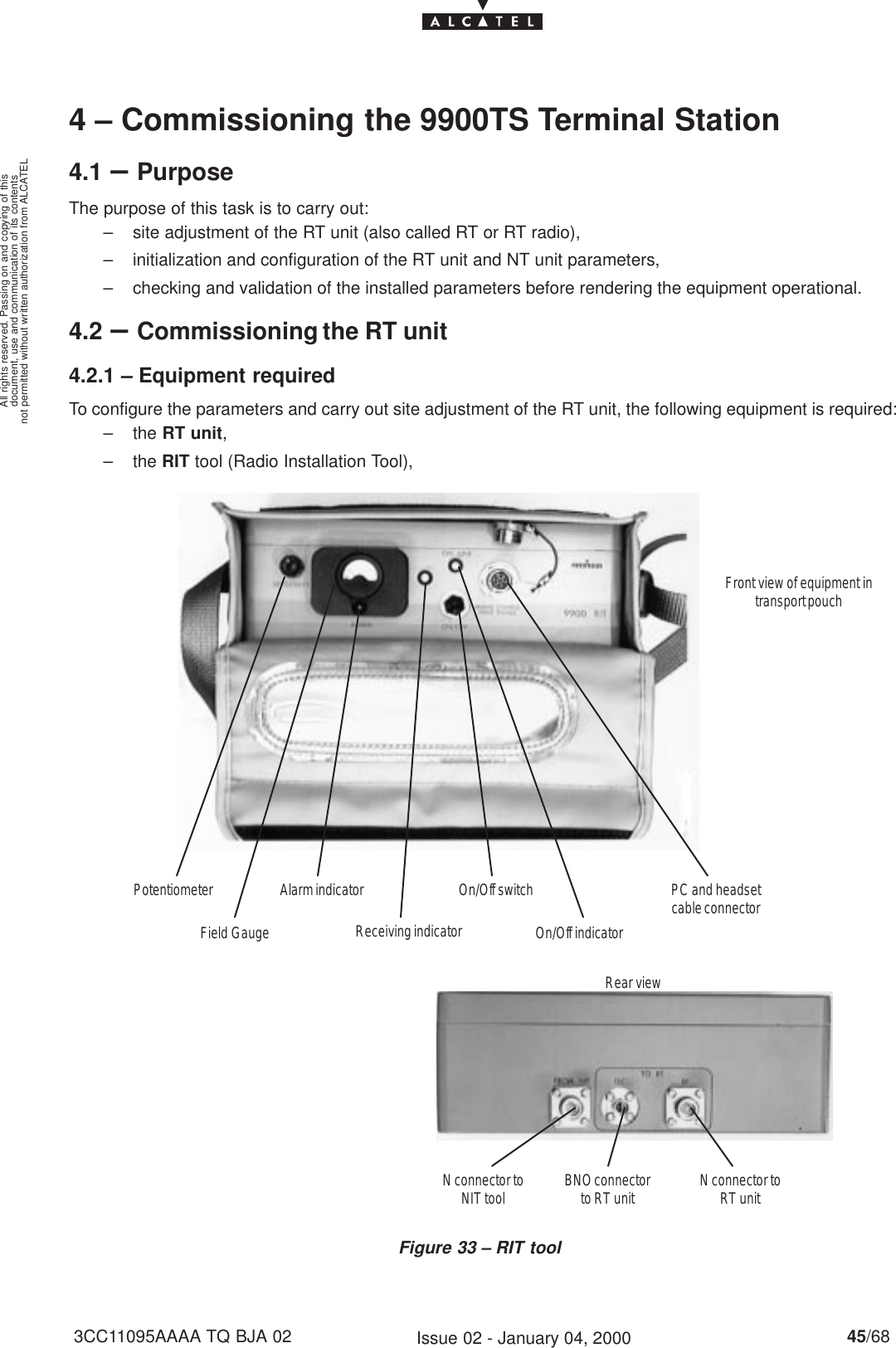 document, use and communication of its contentsnot permitted without written authorization from ALCATELAll rights reserved. Passing on and copying of this45/683CC11095AAAA TQ BJA 02 Issue 02 - January 04, 20004 – Commissioning the 9900TS Terminal Station4.1 –PurposeThe purpose of this task is to carry out:– site adjustment of the RT unit (also called RT or RT radio),– initialization and configuration of the RT unit and NT unit parameters,– checking and validation of the installed parameters before rendering the equipment operational.4.2 –Commissioning the RT unit4.2.1 – Equipment requiredTo configure the parameters and carry out site adjustment of the RT unit, the following equipment is required:– the RT unit,– the RIT tool (Radio Installation Tool),Figure 33 – RIT toolRear viewFront view of equipment intransport pouchPotentiometerField GaugeAlarm indicator On/Off switchOn/Off indicatorPC and headsetcable connectorN connector toNIT tool BNO connectorto RT unit N connector toRT unitReceiving indicator 