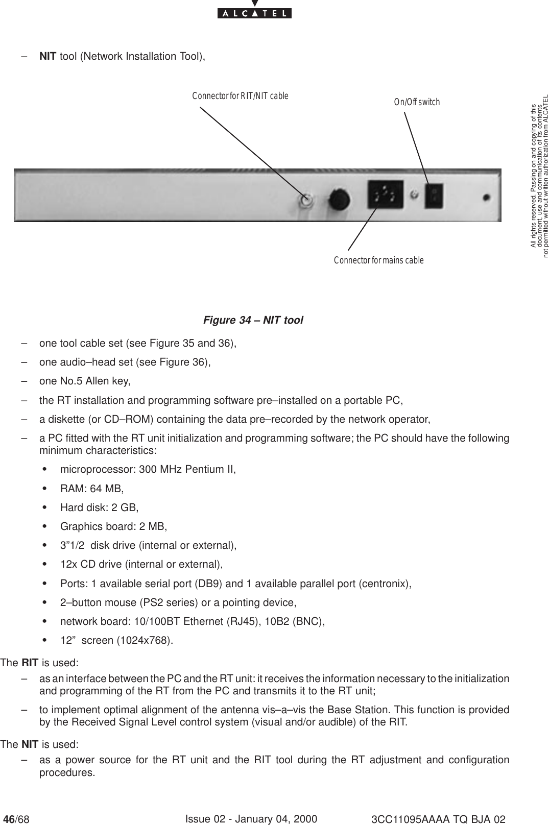 document, use and communication of its contentsnot permitted without written authorization from ALCATELAll rights reserved. Passing on and copying of this46/68 3CC11095AAAA TQ BJA 02Issue 02 - January 04, 2000–NIT tool (Network Installation Tool),Figure 34 – NIT toolConnector for RIT/NIT cable On/Off switchConnector for mains cable– one tool cable set (see Figure 35 and 36),– one audio–head set (see Figure 36),– one No.5 Allen key,– the RT installation and programming software pre–installed on a portable PC,– a diskette (or CD–ROM) containing the data pre–recorded by the network operator,– a PC fitted with the RT unit initialization and programming software; the PC should have the followingminimum characteristics:Smicroprocessor: 300 MHz Pentium II,SRAM: 64 MB,SHard disk: 2 GB,SGraphics board: 2 MB,S3”1/2  disk drive (internal or external),S12x CD drive (internal or external),SPorts: 1 available serial port (DB9) and 1 available parallel port (centronix),S2–button mouse (PS2 series) or a pointing device,Snetwork board: 10/100BT Ethernet (RJ45), 10B2 (BNC),S12”  screen (1024x768).The RIT is used:– as an interface between the PC and the RT unit: it receives the information necessary to the initializationand programming of the RT from the PC and transmits it to the RT unit;– to implement optimal alignment of the antenna vis–a–vis the Base Station. This function is providedby the Received Signal Level control system (visual and/or audible) of the RIT.The NIT is used:– as a power source for the RT unit and the RIT tool during the RT adjustment and configurationprocedures.