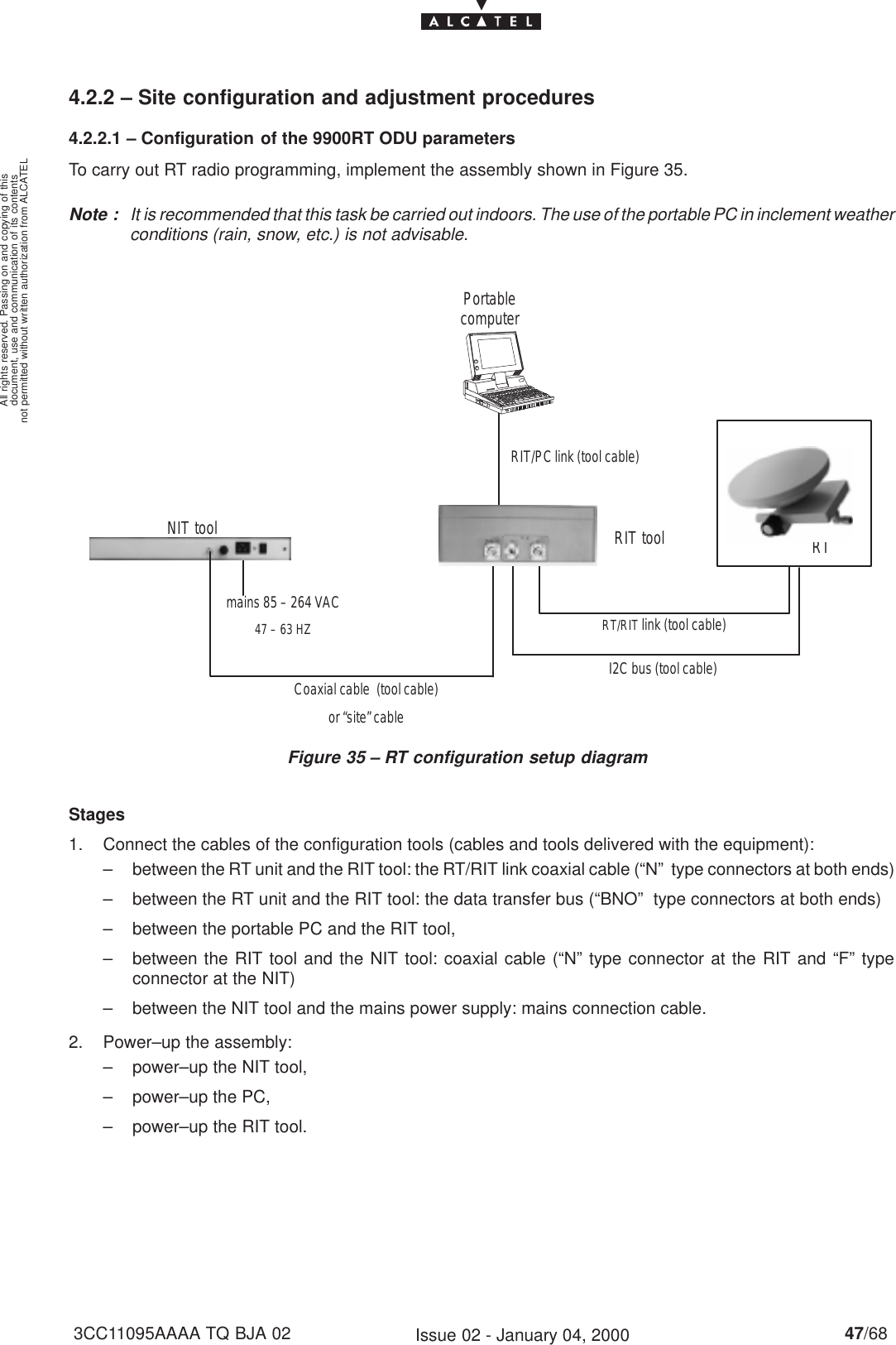 document, use and communication of its contentsnot permitted without written authorization from ALCATELAll rights reserved. Passing on and copying of this47/683CC11095AAAA TQ BJA 02 Issue 02 - January 04, 20004.2.2 – Site configuration and adjustment procedures4.2.2.1 – Configuration of the 9900RT ODU parametersTo carry out RT radio programming, implement the assembly shown in Figure 35.Note : It is recommended that this task be carried out indoors. The use of the portable PC in inclement weatherconditions (rain, snow, etc.) is not advisable.Figure 35 – RT configuration setup diagram RT/RIT link (tool cable)I2C bus (tool cable)Coaxial cable  (tool cable)or “site” cablemains 85 – 264 VAC47 – 63 HZNIT tool RIT tool RTPortablecomputerRIT/PC link (tool cable)Stages1. Connect the cables of the configuration tools (cables and tools delivered with the equipment):– between the RT unit and the RIT tool: the RT/RIT link coaxial cable (“N”  type connectors at both ends)– between the RT unit and the RIT tool: the data transfer bus (“BNO”  type connectors at both ends)– between the portable PC and the RIT tool,– between the RIT tool and the NIT tool: coaxial cable (“N” type connector at the RIT and “F” typeconnector at the NIT)– between the NIT tool and the mains power supply: mains connection cable.2. Power–up the assembly:– power–up the NIT tool,– power–up the PC,– power–up the RIT tool.