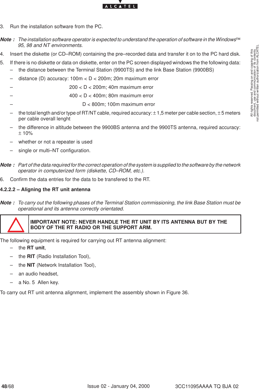 document, use and communication of its contentsnot permitted without written authorization from ALCATELAll rights reserved. Passing on and copying of this48/68 3CC11095AAAA TQ BJA 02Issue 02 - January 04, 20003. Run the installation software from the PC.Note : The installation software operator is expected to understand the operation of software in the Windows95, 98 and NT environments.4. Insert the diskette (or CD–ROM) containing the pre–recorded data and transfer it on to the PC hard disk.5. If there is no diskette or data on diskette, enter on the PC screen displayed windows the the following data:– the distance between the Terminal Station (9900TS) and the link Base Station (9900BS)– distance (D) accuracy: 100m &lt; D &lt; 200m; 20m maximum error–                                    200 &lt; D &lt; 200m; 40m maximum error–                                    400 &lt; D &lt; 400m; 80m maximum error–                                             D &lt; 800m; 100m maximum error– the total length and/or type of RT/NT cable, required accuracy: ± 1,5 meter per cable section, ± 5 metersper cable overall lenght– the difference in altitude between the 9900BS antenna and the 9900TS antenna, required accuracy:± 10%– whether or not a repeater is used– single or multi–NT configuration.Note : Part of the data required for the correct operation of the system is supplied to the software by the networkoperator in computerized form (diskette, CD–ROM, etc.).6. Confirm the data entries for the data to be transfered to the RT.4.2.2.2 – Aligning the RT unit antennaNote : To carry out the following phases of the Terminal Station commissioning, the link Base Station must beoperational and its antenna correctly orientated.IMPORTANT NOTE: NEVER HANDLE THE RT UNIT BY ITS ANTENNA BUT BY THEBODY OF THE RT RADIO OR THE SUPPORT ARM.The following equipment is required for carrying out RT antenna alignment:– the RT unit,– the RIT (Radio Installation Tool),– the NIT (Network Installation Tool),– an audio headset,– a No. 5  Allen key.To carry out RT unit antenna alignment, implement the assembly shown in Figure 36.