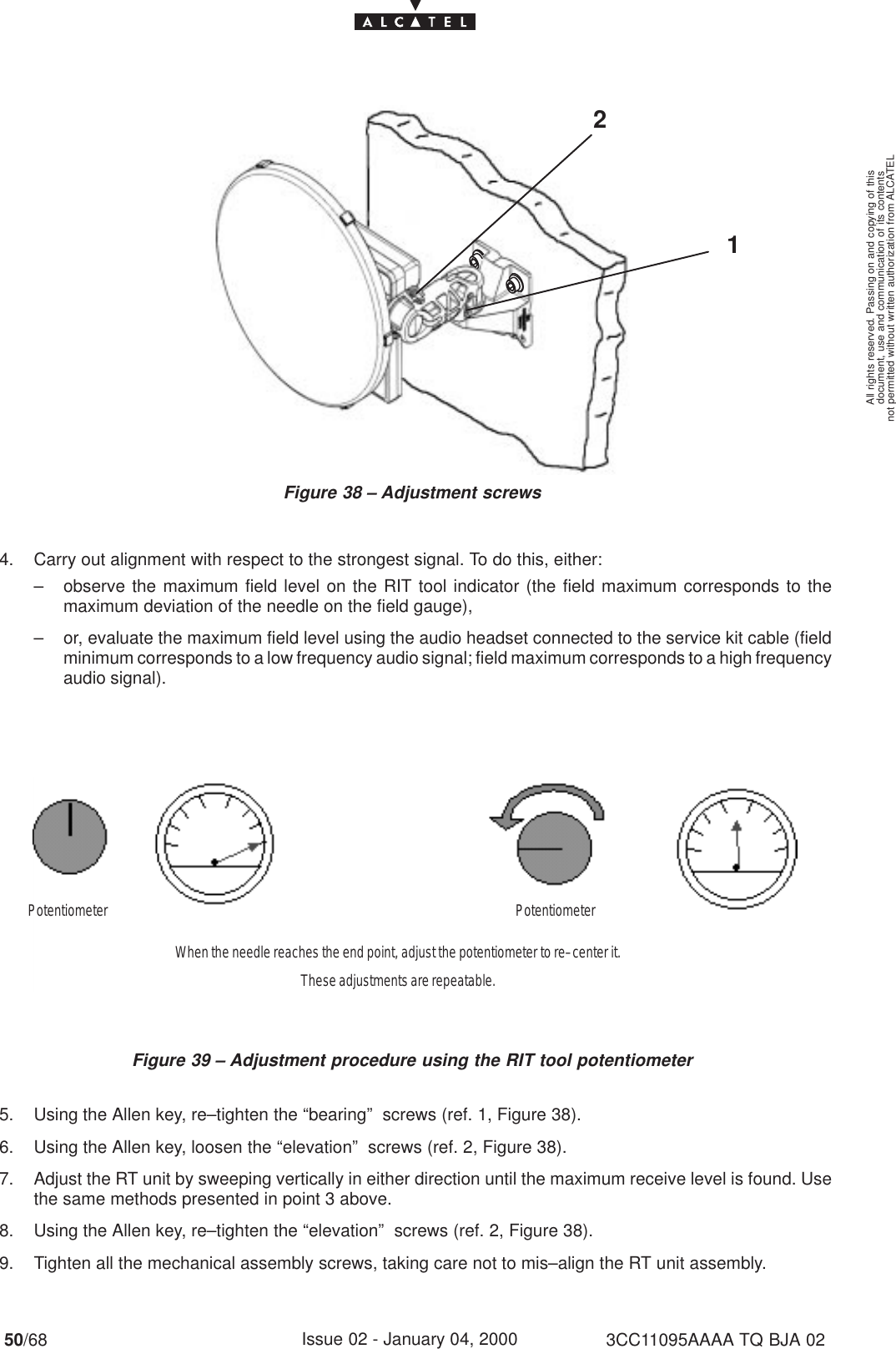 document, use and communication of its contentsnot permitted without written authorization from ALCATELAll rights reserved. Passing on and copying of this50/68 3CC11095AAAA TQ BJA 02Issue 02 - January 04, 2000Figure 38 – Adjustment screws214. Carry out alignment with respect to the strongest signal. To do this, either:– observe the maximum field level on the RIT tool indicator (the field maximum corresponds to themaximum deviation of the needle on the field gauge),– or, evaluate the maximum field level using the audio headset connected to the service kit cable (fieldminimum corresponds to a low frequency audio signal; field maximum corresponds to a high frequencyaudio signal).Figure 39 – Adjustment procedure using the RIT tool potentiometerPotentiometerPotentiometerWhen the needle reaches the end point, adjust the potentiometer to re–center it.These adjustments are repeatable.5. Using the Allen key, re–tighten the “bearing”  screws (ref. 1, Figure 38).6. Using the Allen key, loosen the “elevation”  screws (ref. 2, Figure 38).7. Adjust the RT unit by sweeping vertically in either direction until the maximum receive level is found. Usethe same methods presented in point 3 above.8. Using the Allen key, re–tighten the “elevation”  screws (ref. 2, Figure 38).9. Tighten all the mechanical assembly screws, taking care not to mis–align the RT unit assembly.