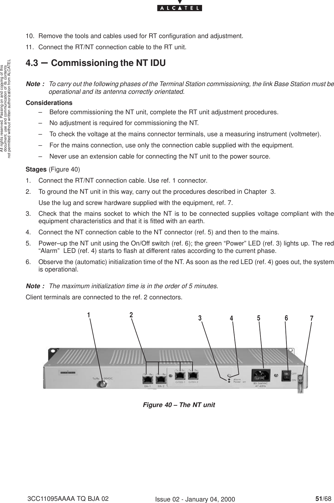 document, use and communication of its contentsnot permitted without written authorization from ALCATELAll rights reserved. Passing on and copying of this51/683CC11095AAAA TQ BJA 02 Issue 02 - January 04, 200010. Remove the tools and cables used for RT configuration and adjustment.11. Connect the RT/NT connection cable to the RT unit.4.3 –Commissioning the NT IDUNote : To carry out the following phases of the Terminal Station commissioning, the link Base Station must beoperational and its antenna correctly orientated.Considerations– Before commissioning the NT unit, complete the RT unit adjustment procedures.– No adjustment is required for commissioning the NT.– To check the voltage at the mains connector terminals, use a measuring instrument (voltmeter).– For the mains connection, use only the connection cable supplied with the equipment.– Never use an extension cable for connecting the NT unit to the power source.Stages (Figure 40)1. Connect the RT/NT connection cable. Use ref. 1 connector.2. To ground the NT unit in this way, carry out the procedures described in Chapter 3.       Use the lug and screw hardware supplied with the equipment, ref. 7.3. Check that the mains socket to which the NT is to be connected supplies voltage compliant with theequipment characteristics and that it is fitted with an earth.4. Connect the NT connection cable to the NT connector (ref. 5) and then to the mains.5. Power–up the NT unit using the On/Off switch (ref. 6); the green “Power” LED (ref. 3) lights up. The red“Alarm”  LED (ref. 4) starts to flash at different rates according to the current phase.6. Observe the (automatic) initialization time of the NT. As soon as the red LED (ref. 4) goes out, the systemis operational.Note : The maximum initialization time is in the order of 5 minutes.Client terminals are connected to the ref. 2 connectors.Figure 40 – The NT unit12 57634