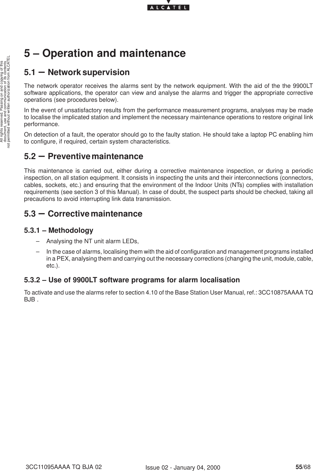 document, use and communication of its contentsnot permitted without written authorization from ALCATELAll rights reserved. Passing on and copying of this55/683CC11095AAAA TQ BJA 02 Issue 02 - January 04, 20005 – Operation and maintenance5.1 –Network supervisionThe network operator receives the alarms sent by the network equipment. With the aid of the the 9900LTsoftware applications, the operator can view and analyse the alarms and trigger the appropriate correctiveoperations (see procedures below).In the event of unsatisfactory results from the performance measurement programs, analyses may be madeto localise the implicated station and implement the necessary maintenance operations to restore original linkperformance.On detection of a fault, the operator should go to the faulty station. He should take a laptop PC enabling himto configure, if required, certain system characteristics.5.2 –Preventive maintenanceThis maintenance is carried out, either during a corrective maintenance inspection, or during a periodicinspection, on all station equipment. It consists in inspecting the units and their interconnections (connectors,cables, sockets, etc.) and ensuring that the environment of the Indoor Units (NTs) complies with installationrequirements (see section 3 of this Manual). In case of doubt, the suspect parts should be checked, taking allprecautions to avoid interrupting link data transmission.5.3 –Corrective maintenance5.3.1 – Methodology– Analysing the NT unit alarm LEDs,– In the case of alarms, localising them with the aid of configuration and management programs installedin a PEX, analysing them and carrying out the necessary corrections (changing the unit, module, cable,etc.).5.3.2 – Use of 9900LT software programs for alarm localisationTo activate and use the alarms refer to section 4.10 of the Base Station User Manual, ref.: 3CC10875AAAA TQBJB .