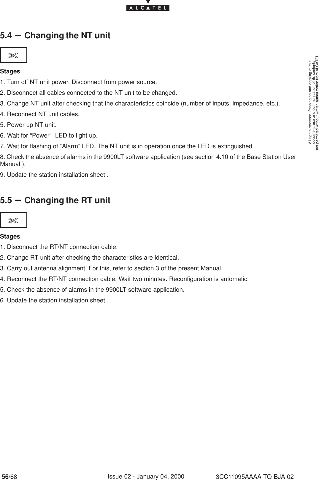 document, use and communication of its contentsnot permitted without written authorization from ALCATELAll rights reserved. Passing on and copying of this56/68 3CC11095AAAA TQ BJA 02Issue 02 - January 04, 20005.4 –Changing the NT unit$Stages1. Turn off NT unit power. Disconnect from power source.2. Disconnect all cables connected to the NT unit to be changed.3. Change NT unit after checking that the characteristics coincide (number of inputs, impedance, etc.).4. Reconnect NT unit cables.5. Power up NT unit.6. Wait for “Power”  LED to light up.7. Wait for flashing of “Alarm” LED. The NT unit is in operation once the LED is extinguished.8. Check the absence of alarms in the 9900LT software application (see section 4.10 of the Base Station UserManual ).9. Update the station installation sheet .5.5 –Changing the RT unit$Stages1. Disconnect the RT/NT connection cable.2. Change RT unit after checking the characteristics are identical.3. Carry out antenna alignment. For this, refer to section 3 of the present Manual.4. Reconnect the RT/NT connection cable. Wait two minutes. Reconfiguration is automatic.5. Check the absence of alarms in the 9900LT software application.6. Update the station installation sheet .