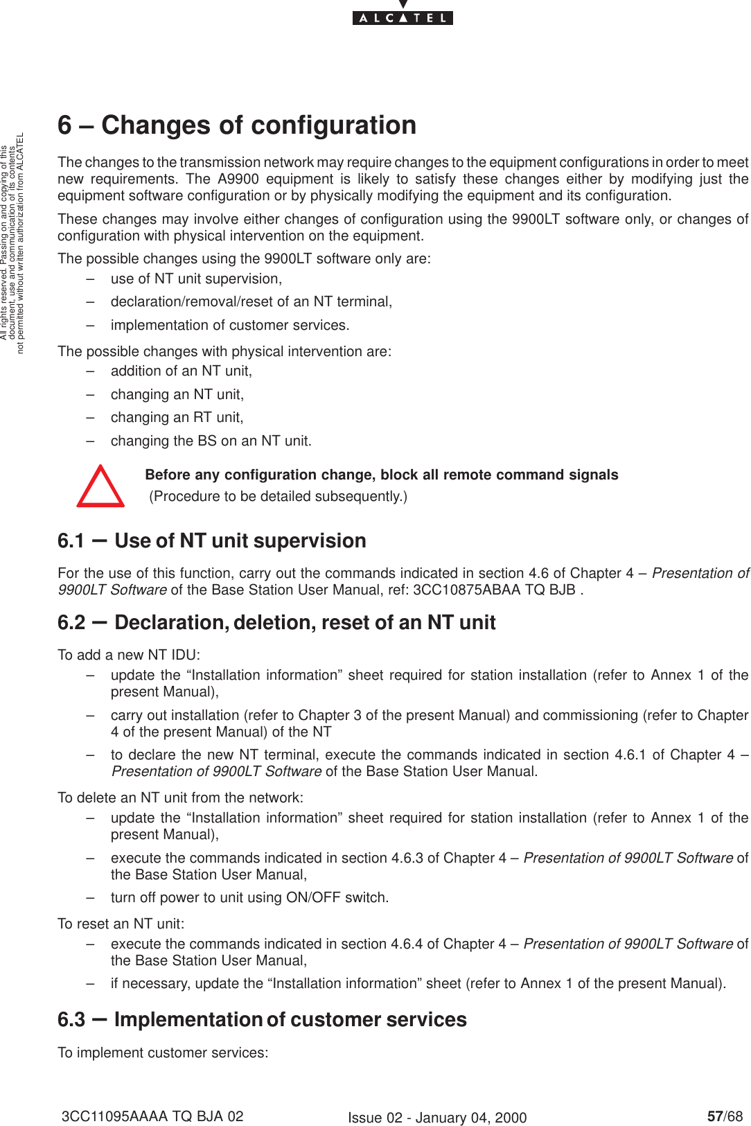 document, use and communication of its contentsnot permitted without written authorization from ALCATELAll rights reserved. Passing on and copying of this57/683CC11095AAAA TQ BJA 02 Issue 02 - January 04, 20006 – Changes of configurationThe changes to the transmission network may require changes to the equipment configurations in order to meetnew requirements. The A9900 equipment is likely to satisfy these changes either by modifying just theequipment software configuration or by physically modifying the equipment and its configuration.These changes may involve either changes of configuration using the 9900LT software only, or changes ofconfiguration with physical intervention on the equipment.The possible changes using the 9900LT software only are:– use of NT unit supervision,– declaration/removal/reset of an NT terminal,– implementation of customer services.The possible changes with physical intervention are:– addition of an NT unit,– changing an NT unit,– changing an RT unit,– changing the BS on an NT unit.Before any configuration change, block all remote command signals (Procedure to be detailed subsequently.)6.1 –Use of NT unit supervisionFor the use of this function, carry out the commands indicated in section 4.6 of Chapter 4 – Presentation of9900LT Software of the Base Station User Manual, ref: 3CC10875ABAA TQ BJB .6.2 –Declaration, deletion, reset of an NT unitTo add a new NT IDU:– update the “Installation information” sheet required for station installation (refer to Annex 1 of thepresent Manual),– carry out installation (refer to Chapter 3 of the present Manual) and commissioning (refer to Chapter4 of the present Manual) of the NT– to declare the new NT terminal, execute the commands indicated in section 4.6.1 of Chapter 4 –Presentation of 9900LT Software of the Base Station User Manual.To delete an NT unit from the network:– update the “Installation information” sheet required for station installation (refer to Annex 1 of thepresent Manual),– execute the commands indicated in section 4.6.3 of Chapter 4 – Presentation of 9900LT Software ofthe Base Station User Manual,– turn off power to unit using ON/OFF switch.To reset an NT unit:– execute the commands indicated in section 4.6.4 of Chapter 4 – Presentation of 9900LT Software ofthe Base Station User Manual,– if necessary, update the “Installation information” sheet (refer to Annex 1 of the present Manual).6.3 –Implementation of customer servicesTo implement customer services: