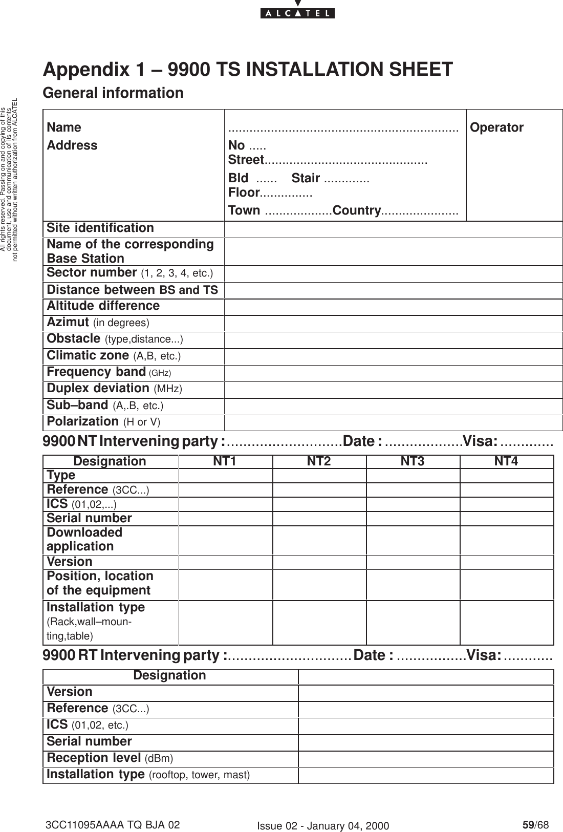 document, use and communication of its contentsnot permitted without written authorization from ALCATELAll rights reserved. Passing on and copying of this59/683CC11095AAAA TQ BJA 02 Issue 02 - January 04, 2000Appendix 1 – 9900 TS INSTALLATION SHEET    General informationNameAddress.................................................................No ..... Street..............................................Bld  ......    Stair ............. Floor...............Town ...................Country......................OperatorSite identificationName of the correspondingBase StationSector number (1, 2, 3, 4, etc.)Distance between BS and TSAltitude differenceAzimut (in degrees)Obstacle (type,distance...)Climatic zone (A,B, etc.)Frequency band (GHz)Duplex deviation (MHz)Sub–band (A,.B, etc.)Polarization (H or V)9900 NT Intervening party : ............................Date : ...................Visa: .............Designation NT1 NT2 NT3 NT4TypeReference (3CC...)ICS (01,02,...)Serial numberDownloadedapplicationVersionPosition, location of the equipmentInstallation type(Rack,wall–moun-ting,table)9900 RT Intervening party :.............................. Date : .................Visa: ............DesignationVersionReference (3CC...)ICS (01,02, etc.)Serial numberReception level (dBm)Installation type (rooftop, tower, mast)