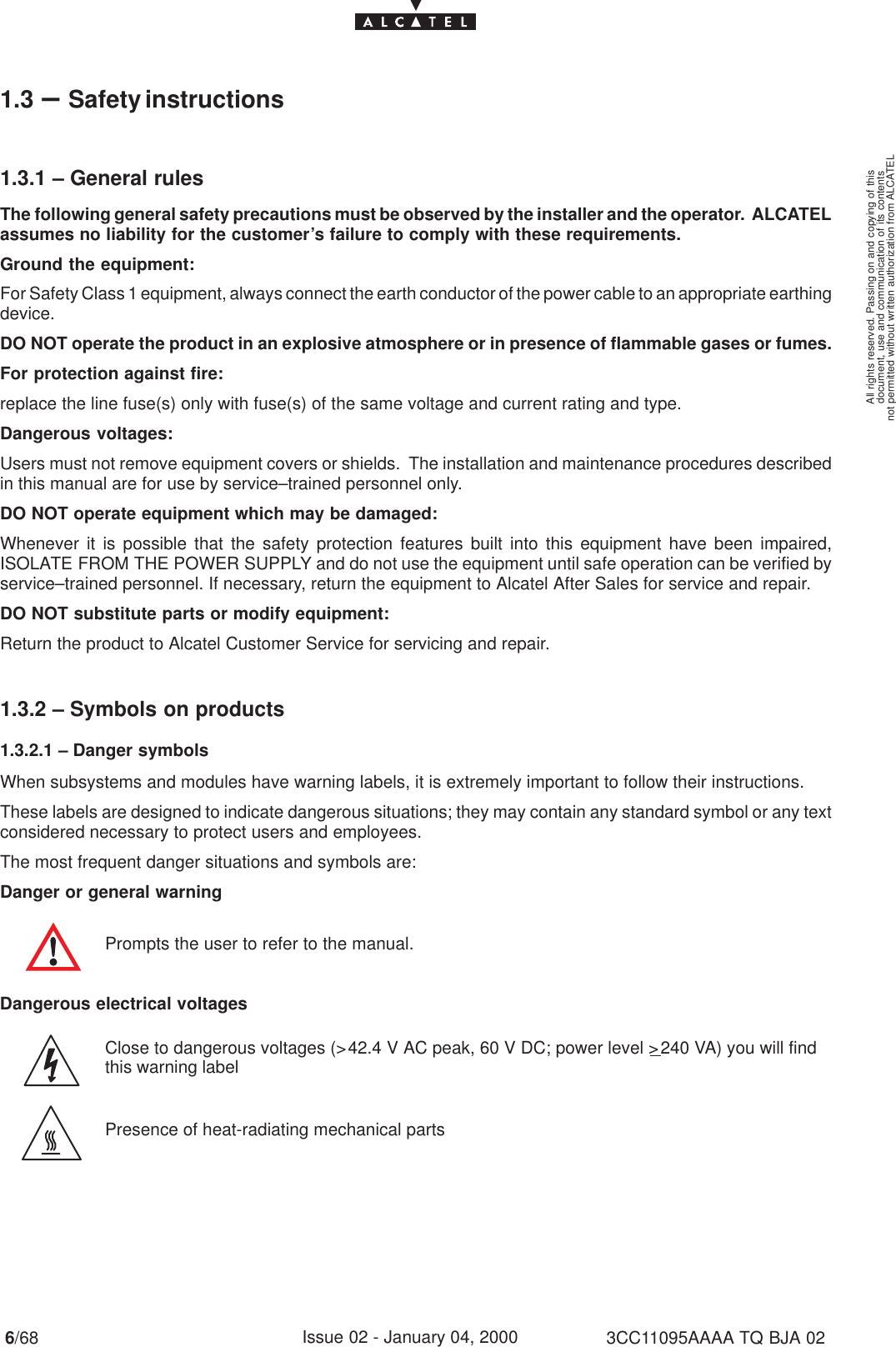 document, use and communication of its contentsnot permitted without written authorization from ALCATELAll rights reserved. Passing on and copying of this6/68 3CC11095AAAA TQ BJA 02Issue 02 - January 04, 20001.3 –Safety instructions1.3.1 – General rulesThe following general safety precautions must be observed by the installer and the operator.  ALCATELassumes no liability for the customer’s failure to comply with these requirements.Ground the equipment:For Safety Class 1 equipment, always connect the earth conductor of the power cable to an appropriate earthingdevice.DO NOT operate the product in an explosive atmosphere or in presence of flammable gases or fumes.For protection against fire:replace the line fuse(s) only with fuse(s) of the same voltage and current rating and type.Dangerous voltages:Users must not remove equipment covers or shields.  The installation and maintenance procedures describedin this manual are for use by service–trained personnel only.DO NOT operate equipment which may be damaged:Whenever it is possible that the safety protection features built into this equipment have been impaired,ISOLATE FROM THE POWER SUPPLY and do not use the equipment until safe operation can be verified byservice–trained personnel. If necessary, return the equipment to Alcatel After Sales for service and repair.DO NOT substitute parts or modify equipment:Return the product to Alcatel Customer Service for servicing and repair.1.3.2 – Symbols on products1.3.2.1 – Danger symbolsWhen subsystems and modules have warning labels, it is extremely important to follow their instructions.These labels are designed to indicate dangerous situations; they may contain any standard symbol or any textconsidered necessary to protect users and employees.The most frequent danger situations and symbols are:Danger or general warningPrompts the user to refer to the manual.Dangerous electrical voltagesClose to dangerous voltages (&gt;42.4 V AC peak, 60 V DC; power level &gt;240 VA) you will findthis warning labelPresence of heat-radiating mechanical parts