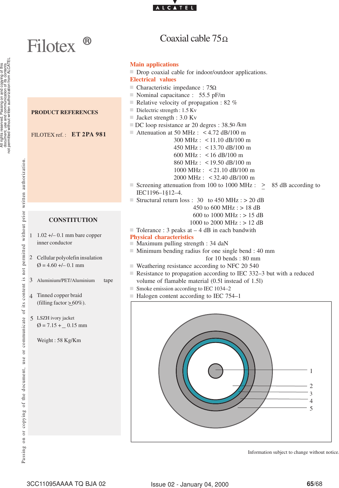 document, use and communication of its contentsnot permitted without written authorization from ALCATELAll rights reserved. Passing on and copying of this65/683CC11095AAAA TQ BJA 02 Issue 02 - January 04, 2000PRODUCT REFERENCESFILOTEX ref. :Passing on or copying of the document, use or communicate of its content is not permitted without prior written authorization.Filotex Information subject to change without notice.Main applicationsElectrical valuesPhysical characteristicsET 2PA 981Characteristic impedance : 75 ΩNominal capacitance : 55.5 pF/mRelative velocity of propagation : 82 %Dielectric strength : 1.5 KvJacket strength : 3.0 KvΩ/kmAttenuation at 50 MHz :  &lt; 4.72 dB/100 m300 MHz : &lt;11.10 dB/100 m450 MHz : &lt;13.70 dB/100 m600 MHz : &lt;16 dB/100 m860 MHz : &lt;19.50 dB/100 m1000 MHz : &lt;21.10 dB/100 m2000 MHz : &lt;32.40 dB/100 mScreening attenuation from 100 to 1000 MHz :  85 dB according toIEC1196–1§12–4.Structural return loss : 30 to 450 MHz : &gt; 20 dB450 to 600 MHz : &gt; 18 dB600 to 1000 MHz : &gt; 15 dB1000 to 2000 MHz : &gt; 12 dBTolerance : 3 peaks at – 4 dB in each bandwithCONSTITUTION1.02 +/– 0.1 mm bare copperinner conductorCellular polyolefin insulationØ = 4.60 +/– 0.1 mmAluminium/PET/Aluminium tapeTinned copper braid(filling factor &gt; 60%).LSZH ivory jacketØ = 7.15 + 0.15 mmWeight : 58 Kg/KmDrop coaxial cable for indoor/outdoor applications.nnnnnnnnnnnCoaxial cable 75ΩMaximum pulling strength : 34 daNMinimum bending radius for one single bend : 40 mmfor 10 bends : 80 mmWeathering resistance according to NFC 20 540Resistance to propagation according to IEC 332–3 but with a reducedvolume of flamable material (0.5l instead of 1.5l)Smoke emission according to IEC 1034–2Halogen content according to IEC 754–1nnnnnn1234512345&gt;_DC loop resistance ar 20 degres : 38.5