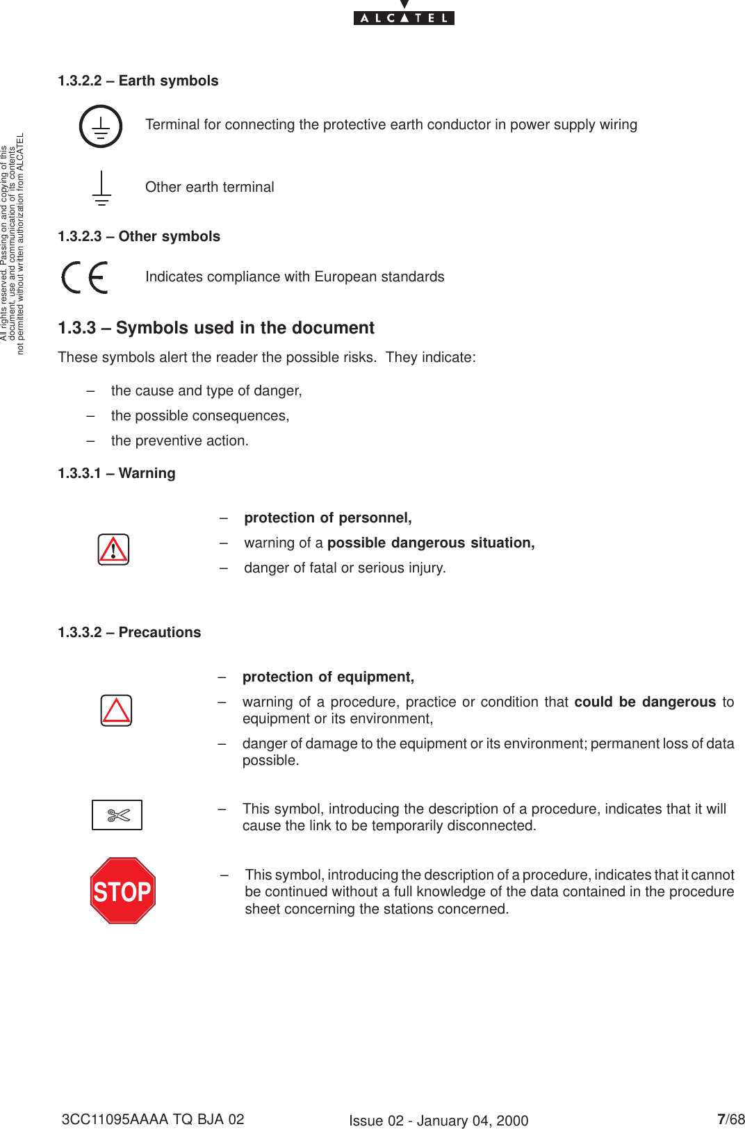 document, use and communication of its contentsnot permitted without written authorization from ALCATELAll rights reserved. Passing on and copying of this7/683CC11095AAAA TQ BJA 02 Issue 02 - January 04, 20001.3.2.2 – Earth symbolsTerminal for connecting the protective earth conductor in power supply wiringOther earth terminal1.3.2.3 – Other symbolsIndicates compliance with European standards1.3.3 – Symbols used in the documentThese symbols alert the reader the possible risks.  They indicate:– the cause and type of danger,– the possible consequences,– the preventive action.1.3.3.1 – Warning–protection of personnel,– warning of a possible dangerous situation,– danger of fatal or serious injury.1.3.3.2 – Precautions–protection of equipment,– warning of a procedure, practice or condition that could be dangerous toequipment or its environment,– danger of damage to the equipment or its environment; permanent loss of datapossible.– This symbol, introducing the description of a procedure, indicates that it willcause the link to be temporarily disconnected.$– This symbol, introducing the description of a procedure, indicates that it cannotbe continued without a full knowledge of the data contained in the proceduresheet concerning the stations concerned.STOP