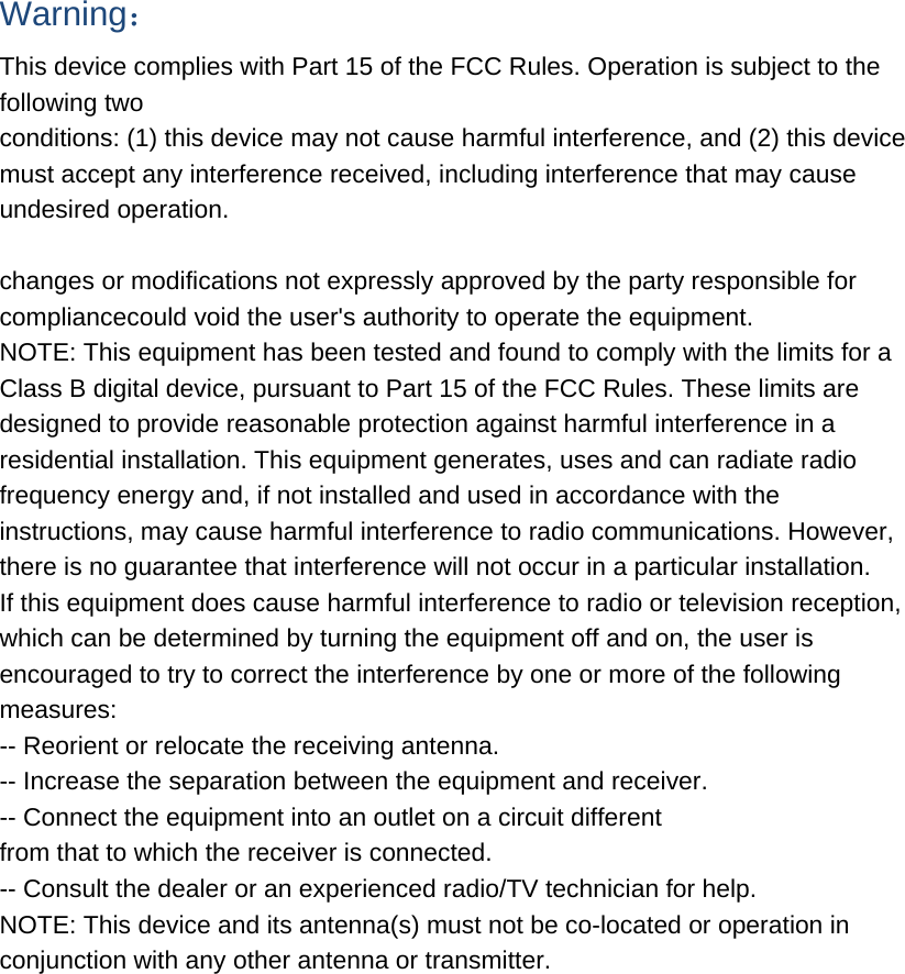 Warning： This device complies with Part 15 of the FCC Rules. Operation is subject to the following two conditions: (1) this device may not cause harmful interference, and (2) this device must accept any interference received, including interference that may cause undesired operation.  changes or modifications not expressly approved by the party responsible for compliancecould void the user&apos;s authority to operate the equipment. NOTE: This equipment has been tested and found to comply with the limits for a Class B digital device, pursuant to Part 15 of the FCC Rules. These limits are designed to provide reasonable protection against harmful interference in a residential installation. This equipment generates, uses and can radiate radio frequency energy and, if not installed and used in accordance with the instructions, may cause harmful interference to radio communications. However, there is no guarantee that interference will not occur in a particular installation. If this equipment does cause harmful interference to radio or television reception, which can be determined by turning the equipment off and on, the user is encouraged to try to correct the interference by one or more of the following measures: -- Reorient or relocate the receiving antenna. -- Increase the separation between the equipment and receiver. -- Connect the equipment into an outlet on a circuit different from that to which the receiver is connected. -- Consult the dealer or an experienced radio/TV technician for help. NOTE: This device and its antenna(s) must not be co-located or operation in conjunction with any other antenna or transmitter. 