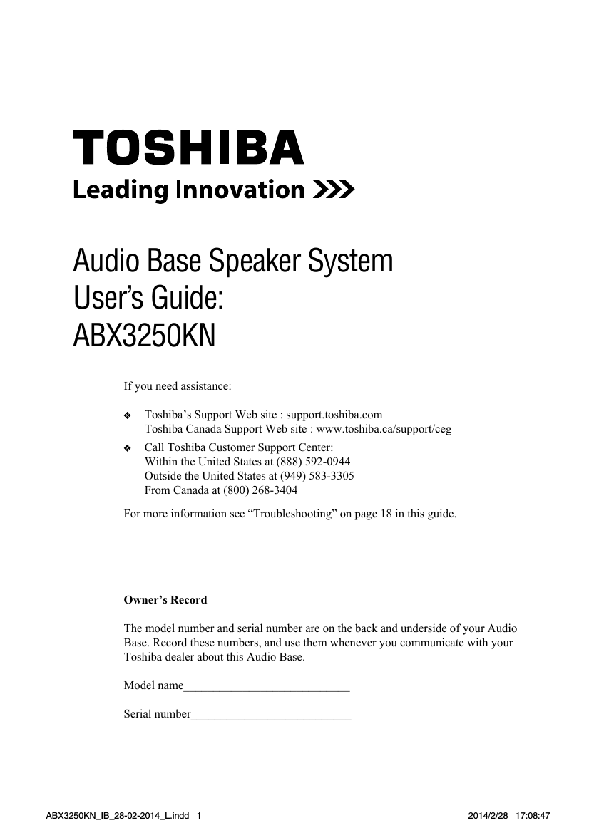 1Owner’s RecordThe model number and serial number are on the back and underside of your Audio Base. Record these numbers, and use them whenever you communicate with your Toshiba dealer about this Audio Base.Model name____________________________Serial number___________________________Audio Base Speaker SystemUser’s Guide: ABX3250KNFor more information see “Troubleshooting” on page 18 in this guide.If you need assistance:   Toshiba’s Support Web site : support.toshiba.com  Toshiba Canada Support Web site : www.toshiba.ca/support/ceg   Call Toshiba Customer Support Center:  Within the United States at (888) 592-0944  Outside the United States at (949) 583-3305  From Canada at (800) 268-3404ABX3250KN_IB_28-02-2014_L.indd   1 2014/2/28   17:08:47