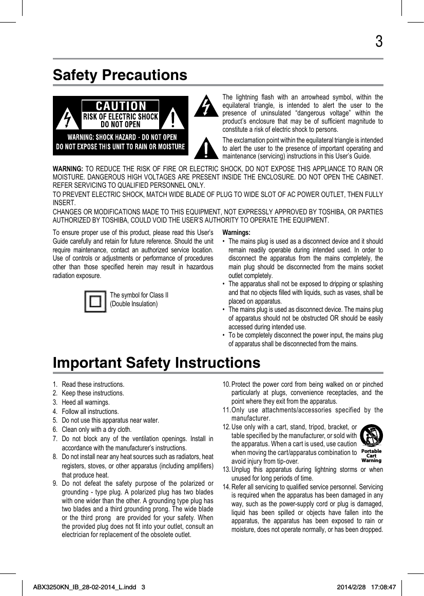 3Safety PrecautionsImportant Safety InstructionsThe  lightning  ash  with  an  arrowhead  symbol,  within  the equilateral  triangle,  is  intended  to  alert  the  user  to  the presence  of  uninsulated  “dangerous  voltage”  within  the product’s  enclosure  that  may  be  of  sufcient  magnitude  to constitute a risk of electric shock to persons.The exclamation point within the equilateral triangle is intended to  alert  the  user  to  the  presence  of  important  operating  and maintenance (servicing) instructions in this User’s Guide.To ensure  proper use  of this  product, please  read this  User’s Guide carefully and retain for future reference. Should the unit require  maintenance,  contact  an  authorized  service  location. Use  of controls  or  adjustments  or  performance  of  procedures other  than  those  specied  herein  may  result  in  hazardous radiation exposure.Warnings:•  The mains plug is used as a disconnect device and it should remain  readily  operable  during  intended  used.  In  order  to disconnect  the  apparatus  from  the  mains  completely,  the main  plug  should  be  disconnected  from  the  mains  socket outlet completely.•  The apparatus shall not be exposed to dripping or splashing and that no objects lled with liquids, such as vases, shall be placed on apparatus.•  The mains plug is used as disconnect device. The mains plug of apparatus should  not be obstructed OR  should  be easily accessed during intended use.•  To be completely disconnect the power input, the mains plug of apparatus shall be disconnected from the mains. The symbol for Class II (Double lnsulation)1.  Read these instructions.2.  Keep these instructions.3.  Heed all warnings.4.  Follow all instructions.5.  Do not use this apparatus near water.6.  Clean only with a dry cloth.7.  Do  not  block  any  of  the  ventilation  openings.  Install  in accordance with the manufacturer’s instructions.8.  Do not install near any heat sources such as radiators, heat registers, stoves, or other apparatus (including ampliers) that produce heat.9.  Do  not  defeat  the  safety  purpose  of  the  polarized  or grounding  -  type  plug.  A  polarized  plug  has  two  blades with one wider than the other. A grounding type plug has two blades and a third grounding prong. The wide blade or  the  third  prong    are  provided  for  your  safety.  When the provided plug does not t into your outlet, consult an electrician for replacement of the obsolete outlet. 10. Protect  the power  cord  from being  walked  on or  pinched particularly  at  plugs,  convenience  receptacles,  and  the point where they exit from the apparatus.11. Only  use  attachments/accessories  specified  by  the manufacturer.12. Use only  with a  cart, stand,  tripod,  bracket,  or table specied by the manufacturer, or sold with the apparatus. When a cart is used, use caution when moving the cart/apparatus combination to avoid injury from tip-over. 13. Unplug  this  apparatus  during  lightning  storms  or  when unused for long periods of time.14. Refer all servicing to qualied service personnel. Servicing is required when the apparatus has been damaged in any way, such  as the power-supply  cord or plug  is damaged, liquid  has  been  spilled  or  objects  have  fallen  into  the apparatus,  the  apparatus  has  been  exposed  to  rain  or moisture, does not operate normally, or has been dropped.WARNING: TO  REDUCE THE RISK  OF  FIRE OR  ELECTRIC  SHOCK, DO  NOT  EXPOSE THIS APPLIANCE  TO RAIN OR MOISTURE. DANGEROUS  HIGH VOLTAGES ARE  PRESENT  INSIDE THE  ENCLOSURE.  DO NOT  OPEN  THE CABINET. REFER SERVICING TO QUALIFIED PERSONNEL ONLY.TO PREVENT ELECTRIC SHOCK, MATCH WIDE BLADE OF PLUG TO WIDE SLOT OF AC POWER OUTLET, THEN FULLY INSERT.CHANGES OR MODIFICATIONS MADE TO THIS EQUIPMENT, NOT EXPRESSLY APPROVED BY TOSHIBA, OR PARTIES AUTHORIZED BY TOSHIBA, COULD VOID THE USER’S AUTHORITY TO OPERATE THE EQUIPMENT.Portable Cart WarningABX3250KN_IB_28-02-2014_L.indd   3 2014/2/28   17:08:47
