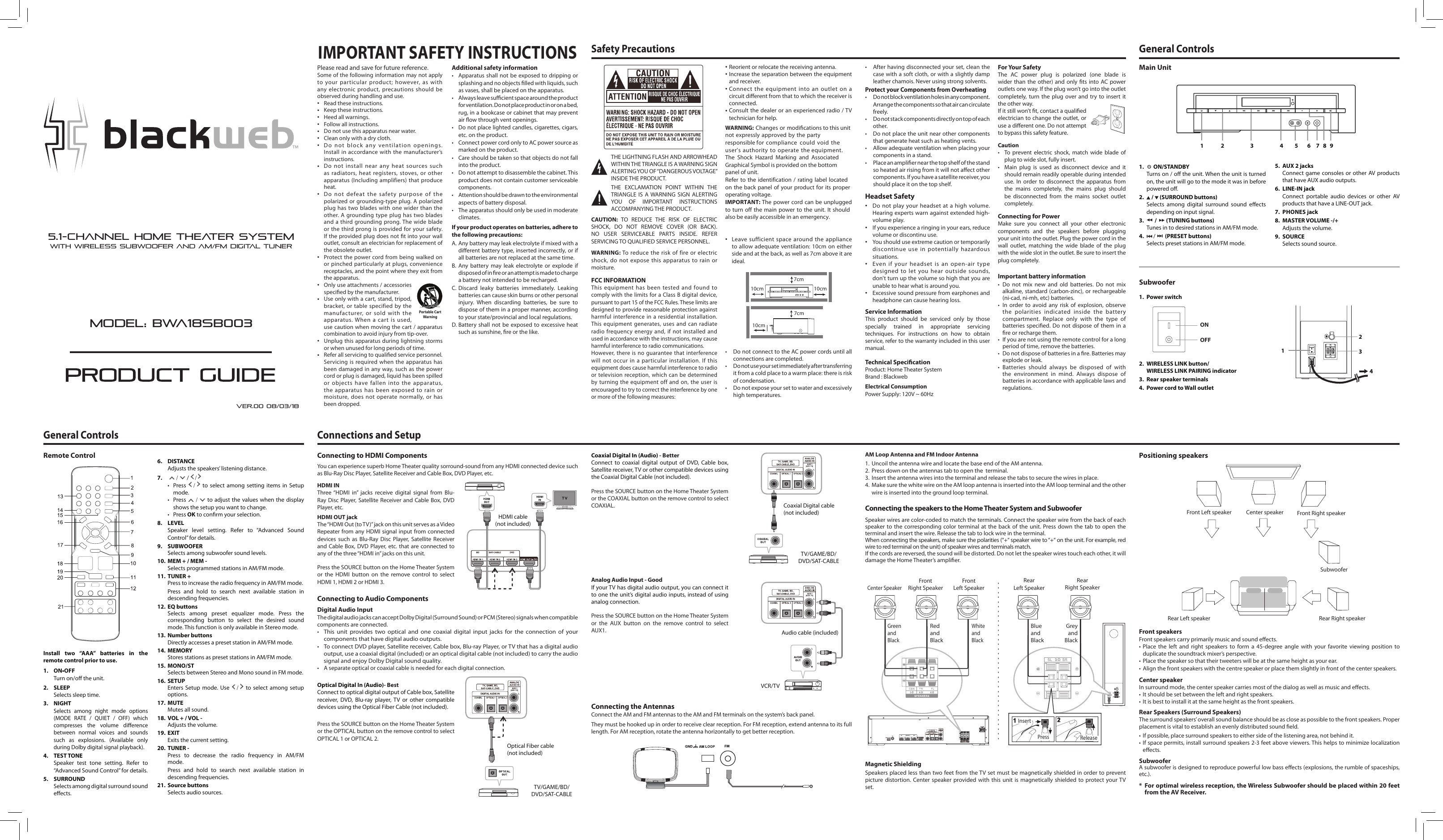 FCC INFORMATIONThis equipment has been tested and found to comply with the limits for a Class B digital device, pursuant to part 15 of the FCC Rules. These limits are designed to provide reasonable protection against harmful interference in a residential installation. This equipment generates, uses and can radiate radio frequency energy and, if not installed and used in accordance with the instructions, may cause harmful interference to radio communications.However, there is no guarantee that interference will not occur in a particular installation. If this equipment does cause harmful interference to radio or television reception, which can be determined by turning the equipment off and on, the user is encouraged to try to correct the interference by one or more of the following measures:CAUTION:  TO  REDUCE  THE  RISK  OF  ELECTRIC SHOCK,  DO  NOT  REMOVE  COVER  (OR  BACK). NO  USER  SERVICEABLE  PARTS  INSIDE.  REFER SERVICING TO QUALIFIED SERVICE PERSONNEL.Safety PrecautionsFor Your SafetyThe  AC  power  plug  is  polarized  (one  blade  is wider than the other) and  only ts into AC power outlets one way. If the plug won’t go into the outlet completely, turn the plug over and  try to  insert  it the other way.If it still won’t t, contact a qualied electrician to change the outlet, or use a dierent one. Do not attempt to bypass this safety feature.CautionTo prevent  electric  shock,  match wide  blade  of •plug to wide slot, fully insert.Main  plug  is  used  as  disconnect  device  and  it •should remain readily operable during intended use. In  order to  disconnect  the  apparatus  from the  mains  completely,  the  mains  plug  should be  disconnected  from  the  mains  socket  outlet completely.Connecting for PowerMake  sure  you  connect  all  your  other  electronic components  and  the  speakers  before  plugging your unit into the outlet. Plug the power cord in the wall  outlet,  matching  the  wide  blade  of  the  plug with the wide slot in the outlet. Be sure to insert the plug completely.Technical SpecicationProduct: Home Theater SystemBrand : BlackwebElectrical ConsumptionPower Supply: 120V ~ 60HzTHE LIGHTNING FLASH AND ARROWHEAD WITHIN THE TRIANGLE IS A WARNING SIGN  ALERTING YOU OF “DANGEROUS VOLTAGE” INSIDE THE PRODUCT.THE  EXCLAMATION  POINT  WITHIN  THE  TRIANGLE  IS  A WARNING SIGN  ALERTING YOU  OF  IMPORTANT  INSTRUCTIONS ACCOMPANYING THE PRODUCT.Reorient or relocate the receiving antenna.• Increase the separation between the equipment • and receiver.Connect the equipment into an outlet on a • circuit dierent from that to which the receiver is connected.Consult the dealer or an experienced radio / TV• technician for help.WARNING: Changes or modications to this unit not expressly approved by the party responsible for compliance  could void the user&apos;s authority to operate the equipment.The  Shock  Hazard  Marking  and  Associated Graphical Symbol is provided on the bottom panel of unit.Refer to  the  identification  /  rating  label located on the  back panel of  your product for  its proper operating voltage.IMPORTANT: The power cord can be unplugged to turn  off the main power  to the unit.  It  should also be easily accessible in an emergency.Leave sufficient space around the appliance • to allow adequate ventilation: 10cm on either side and at the back, as well as 7cm above it are ideal. • DonotconnecttotheACpowercordsuntilallconnections are completed.• Donotuseyoursetimmediatelyaftertransferringit from a cold place to a warm place: there is risk of condensation.• Donotexposeyoursettowaterandexcessivelyhigh temperatures.• Afterhavingdisconnectedyourset,cleanthecase with a soft cloth, or with a slightly damp leather chamois. Never using strong solvents.Protect your Components from Overheating• Donotblockventilationholesinanycomponent.Arrange the components so that air can circulatefreely.• Donotstackcomponentsdirectlyontopofeachother.• Donotplacetheunitnearothercomponentsthat generate heat such as heating vents.• Allowadequateventilationwhenplacingyourcomponents in a stand.• Placeanampliernearthetopshelfofthestandso heated air rising from it will not aect other components. If you have a satellite receiver, you should place it on the top shelf.WARNING: To reduce the risk of fire or electric shock, do not expose this apparatus to rain or moisture.Service InformationThis  product  should  be  serviced  only  by  those specially  trained  in  appropriate  servicing techniques.  For  instructions  on  how  to  obtain service, refer to the warranty included in this user manual.IMPORTANT SAFETY INSTRUCTIONSPlease read and save for future reference.Some of the following information may not apply to your particular product; however, as with any electronic product, precautions should be observed during handling and use.Read these instructions.• Keep these instructions.• Heed all warnings.• Follow all instructions.• Do not use this apparatus near water.• Clean only with a dry cloth.• Do not block any ventilation openings. • Install in accordance with the manufacturer’s instructions.Do not install near any heat sources such • as radiators, heat registers, stoves, or other apparatus (Including amplifiers) that produceheat.Do not defeat the safety purpose of the • polarized or grounding-type plug. A polarizedplug has two blades with one wider than the other. A grounding type plug has two blades and a third grounding prong. The wide blade or the third prong is provided for your safety.  If the provided plug does not t into your wall outlet, consult an electrician for replacement of the obsolete outlet.Protect the power cord from being walked on • or pinched particularly at plugs, convenience receptacles, and the point where they exit from the apparatus.Only use attachments / accessories • specied by the manufacturer.Use only with a cart, stand, tripod, • bracket, or table specified by themanufacturer, or sold with the apparatus. When a cart is used, use caution when moving the cart / apparatuscombination to avoid injury from tip-over.Unplug this apparatus during lightning storms• or when unused for long periods of time.Refer all servicing to qualied service personnel. • Servicing is required when the apparatus has been damaged in any way, such as the power cord or plug is damaged, liquid has been spilled or objects have fallen into the apparatus, the apparatus has been exposed to rain or moisture, does not operate normally, or has been dropped.Additional safety information• Apparatusshallnotbeexposedto drippingorsplashing and no objects lled with liquids, such as vases, shall be placed on the apparatus.• Alwaysleavesucientspacearoundtheproductfor ventilation. Do not place product in or on a bed, rug, in a bookcase or cabinet that may prevent air ow through vent openings.• Donotplacelightedcandles,cigarettes,cigars,etc. on the product.• ConnectpowercordonlytoACpowersourceasmarked on the product.• Careshouldbetakensothatobjectsdonotfallinto the product.• Donotattempttodisassemblethecabinet.Thisproduct does not contain customer serviceable components.• Attentionshouldbedrawntotheenvironmentalaspects of battery disposal.• Theapparatusshouldonlybeusedinmoderateclimates.If your product operates on batteries, adhere to the following precautions:A. Any battery may leak electrolyte if mixed with a dierent battery type, inserted incorrectly, or if all batteries are not replaced at the same time.B.  Any  battery  may  leak  electrolyte  or  explode  if disposed of in re or an attempt is made to charge a battery not intended to be recharged.C. Discard  leaky  batteries  immediately.  Leaking batteries can cause skin burns or other personal injury.  When  discarding  batteries,  be  sure  to dispose of them in a proper manner, according to your state/provincial and local regulations.D. Battery shall not be  exposed  to excessive heat such as sunshine, re or the like.]Portable Cart WarningHeadset SafetyDo not play your headset at a high volume. • Hearing experts warn against extended high-volume play.If you experience a ringing in your ears, reduce • volume or discontinu use.You should use extreme caution or temporarily • discontinue use in potentially hazardous situations.Even if your headset is an open-air type • designed to let you hear outside sounds,don&apos;t turn up the volume so high that you are unable to hear what is around you.Excessive sound pressure from earphones and • headphone can cause hearing loss.I m p o r t a n t   b a t t e r y   i n f o r m a t i o n•  Do  not  mix  new  and  old  batteries.  Do  not  mix alkaline, standard (carbon-zinc), or rechargeable (ni-cad, ni-mh, etc) batteries.•  In  order  to  avoid  any  risk  of  explosion,  observe the  polarities  indicated  inside  the  batterycompartment.  Replace  only  with  the  type  of batteries specied. Do not dispose  of  them  in  a re or recharge them.•  If you are not using the remote control for a long period of time, remove the batteries.•  Do not dispose of batteries in a re. Batteries may explode or leak.•  Batteries  should  always  be  disposed  of  with the  environment  in  mind.  Always  dispose  of batteries in accordance with applicable laws and regulations.General ControlsModel: BWA18SB003Ver.00 08/03/185.1-CHANNEL HOME THEATER SYSTEMWITH WIRELESS SUBWOOFER AND AM/FM DIGITAL TUNERYou can experience superb Home Theater quality sorround-sound from any HDMI connected device such as Blu-Ray Disc Player, Satellite Receiver and Cable Box, DVD Player, etc.  Connecting to HDMI ComponentsConnecting to Audio ComponentsHDMI INThree “HDMI  in”  jacks  receive  digital  signal  from  Blu-Ray Disc Player,  Satellite Receiver and Cable Box, DVD Player, etc.  HDMI OUT jackThe “HDMI Out (to TV)” jack on this unit serves as a Video Repeater from any HDMI signal input from connected devices  such  as  Blu-Ray  Disc  Player,  Satellite  Receiver and Cable  Box,  DVD Player,  etc. that  are  connected to any of the three “HDMI in” jacks on this unit.Press the SOURCE button on the Home Theater System or  the  HDMI  button  on  the  remove  control  to  select HDMI 1, HDMI 2 or HDMI 3.  Press the SOURCE button on the Home Theater System or the OPTICAL button on the remove control to select OPTICAL 1 or OPTICAL 2.  Press the SOURCE button on the Home Theater System or the COAXIAL button on the remove control to select COAXIAL.  Press the SOURCE button on the Home Theater System or  the  AUX  button  on  the  remove  control  to  select AUX1.  Analog Audio Input - GoodIf your TV has digital audio output, you can connect it to one the unit’s digital audio inputs, instead of using analog connection. Digital Audio InputThe digital audio jacks can accept Dolby Digital (Surround Sound) or PCM (Stereo) signals when compatible components are connected.•This  unit  provides  two  optical  and  one  coaxial  digital  input  jacks  for  the  connection  of  your components that have digital audio outputs.• ToconnectDVDplayer,Satellitereceiver,Cablebox,Blu-rayPlayer,orTVthathasadigitalaudiooutput, use a coaxial digital (included) or an optical digital cable (not included) to carry the audio signal and enjoy Dolby Digital sound quality.• Aseparateopticalorcoaxialcableisneededforeachdigitalconnection.Coaxial Digital In (Audio) - BetterConnect  to  coaxial  digital  output  of  DVD, Cable  box, Satellite receiver, TV or other compatible devices using the Coaxial Digital Cable (not included).10cm 10cm10cm7cm7cmInstall  two  “AAA”  batteries  in  the remote control prior to use.1. ON•OFFTurn on/o the unit.2. SLEEPSelects sleep time.3. NIGHTSelects  among  night  mode  options (MODE  RATE  /  QUIET  /  OFF)  which compresses  the  volume  dierence between  normal  voices  and  sounds such  as  explosions.  (Available  only during Dolby digital signal playback).4. TEST TONESpeaker  test  tone  setting.  Refer  to “Advanced Sound Control” for details.5. SURROUNDSelects among digital surround sound eects.6. DISTANCEAdjusts the speakers’ listening distance.7. /  /  / • Press  /   to  select among  setting  items  in  Setup mode.• Press /  to adjust the  values when  the display shows the setup you want to change.• PressOK to conrm your selection.8. LEVELSpeaker  level  setting.  Refer  to  “Advanced  Sound Control” for details.Remote Control9. SUBWOOFERSelects among subwoofer sound levels.10. MEM + / MEM -Selects programmed stations in AM/FM mode. 11. TUNER +Press to increase the radio frequency in AM/FM mode.Press  and  hold  to  search  next  available  station  in descending frequencies.12.  EQ buttonsSelects  among  preset  equalizer  mode.  Press  the corresponding  button  to  select  the  desired  sound mode. This function is only available in Stereo mode.13. Number buttonsDirectly accesses a preset station in AM/FM mode.14. MEMORYStores stations as preset stations in AM/FM mode.15. MONO/STSelects between Stereo and Mono sound in FM mode.16. SETUPEnters Setup  mode.  Use  /  to  select  among setup options.17. MUTEMutes all sound.18. VOL + / VOL -Adjusts the volume.19. EXITExits the current setting.20.  TUNER -Press  to  decrease  the  radio  frequency  in  AM/FM mode.Press  and  hold  to  search  next  available  station  in descending frequencies.21. Source buttonsSelects audio sources.Main UnitSubwoofer1.   ON/STANDBYTurns on / o the unit. When the unit is turned on, the unit will go to the mode it was in before powered o.2.  /   (SURROUND buttons)Selects  among  digital  surround  sound  eects depending on input signal.3.   /   (TUNING buttons)Tunes in to desired stations in AM/FM mode.4.  /   (PRESET buttons)Selects preset stations in AM/FM mode. 1. Power switch2.  WIRELESS LINK button/WIRELESS LINK PAIRING indicator3.  Rear speaker terminals4.  Power cord to Wall outlet213 4 5 6 7 8 95. AUX 2 jacksConnect game  consoles or other  AV products that have AUX audio outputs.6. LINE-IN jackConnect  portable  audio  devices  or  other  AV products that have a LINE-OUT jack.7. PHONES jack8. MASTER VOLUME -/+Adjusts the volume.9. SOURCESelects sound source.ONOFF 2134General ControlsConnections and Setup Positioning speakersConnecting the speakers to the Home Theater System and SubwooferSpeaker wires are color-coded to match the terminals. Connect the speaker wire from the back of each speaker to the corresponding color terminal  at the  back of the unit. Press down  the  tab  to  open  the terminal and insert the wire. Release the tab to lock wire in the terminal.When connecting the speakers, make sure the polarities (“+“ speaker wire to “+“ on the unit. For example, red wire to red terminal on the unit) of speaker wires and terminals match.If the cords are reversed, the sound will be distorted. Do not let the speaker wires touch each other, it will damage the Home Theater’s amplier.Magnetic ShieldingSpeakers placed less than two feet from the TV set must be magnetically shielded in order to prevent picture distortion.  Center speaker  provided with this unit  is  magnetically  shielded  to  protect  your TV set.Optical Digital In (Audio)- BestConnect to optical digital output of Cable box, Satellite receiver,  DVD,  Blu-ray  player,  TV  or  other  compatible devices using the Optical Fiber Cable (not included).Optical Fiber cable (not included)HDMI cable(not included)TV/GAME/BD/DVD/SAT-CABLECoaxial Digital cable (not included)TV/GAME/BD/DVD/SAT-CABLEConnecting the AntennasConnect the AM and FM antennas to the AM and FM terminals on the system’s back panel.AM Loop Antenna and FM Indoor Antenna1. Uncoil the antenna wire and locate the base end of the AM antenna.2. Press down on the antennas tab to open the  terminal.3. Insert the antenna wires into the terminal and release the tabs to secure the wires in place.4.Make sure the white wire on the AM loop antenna is inserted into the AM loop terminal and the other wire is inserted into the ground loop terminal.They must be hooked up in order to receive clear reception. For FM reception, extend antenna to its full length. For AM reception, rotate the antenna horizontally to get better reception.Audio cable (included)VCR/TVFront R i g h t   S p e a k e r                                                            Red and BlackWhite and BlackFront Left SpeakerGreen and BlackCenter SpeakerRear Right SpeakerGrey and BlackRearLeft SpeakerBlue and BlackInsertPress ReleaseCenter speakerFront Left speaker Front Right speakerRear Left speaker Rear Right speaker SubwooferFront speakersFront speakers carry primarily music and sound eects.• Place the left and right speakers to form a 45-degree angle with your favorite viewing position toduplicate the soundtrack mixer’s perspective.• Placethespeakersothattheirtweeterswillbeatthesameheightasyourear.• Alignthefrontspeakerswiththecentrespeakerorplacethemslightlyinfrontofthecenterspeakers.Center speakerIn surround mode, the center speaker carries most of the dialog as well as music and eects.• Itshouldbesetbetweentheleftandrightspeakers.• Itisbesttoinstallitatthesameheightasthefrontspeakers.Rear Speakers (Surround Speakers)The surround speakers’ overall sound balance should be as close as possible to the front speakers. Proper placement is vital to establish an evenly distributed sound eld.• Ifpossible,placesurroundspeakerstoeithersideofthelisteningarea,notbehindit.• Ifspacepermits,installsurroundspeakers2-3feetaboveviewers.Thishelpstominimizelocalizationeects.SubwooferA subwoofer is designed to reproduce powerful low bass eects (explosions, the rumble of spaceships, etc.).* For optimal wireless reception, the Wireless Subwoofer should be placed within 20 feet from the AV Receiver.
