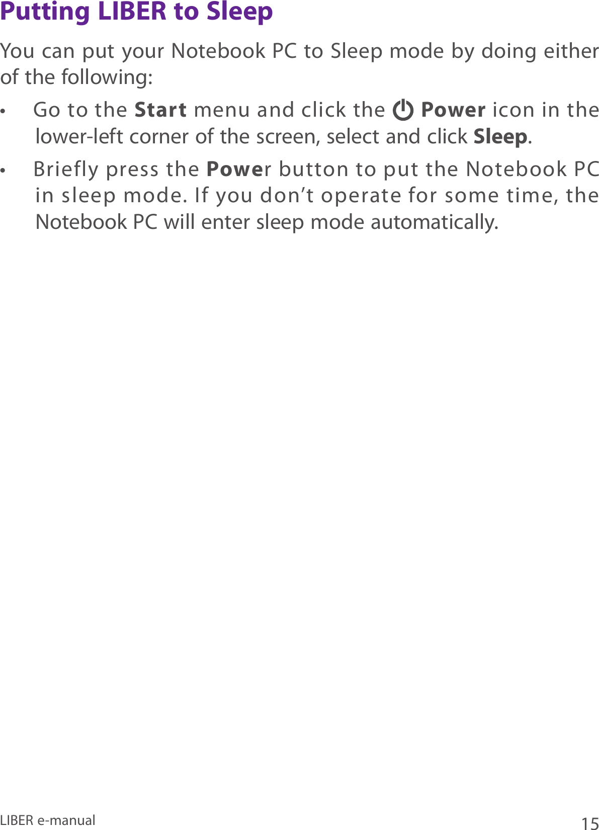 15LIBER e-manualPutting LIBER to SleepYou can put your Notebook PC to Sleep  mode by doing either of the following:•  Go to the Start menu and click the   Power icon in the lower-left corner of the screen, select and click Sleep.•  Briefly press the Power  button  to put  the Notebook PC in sleep mode. If you don’t operate for some time, the Notebook PC will enter sleep mode automatically. 