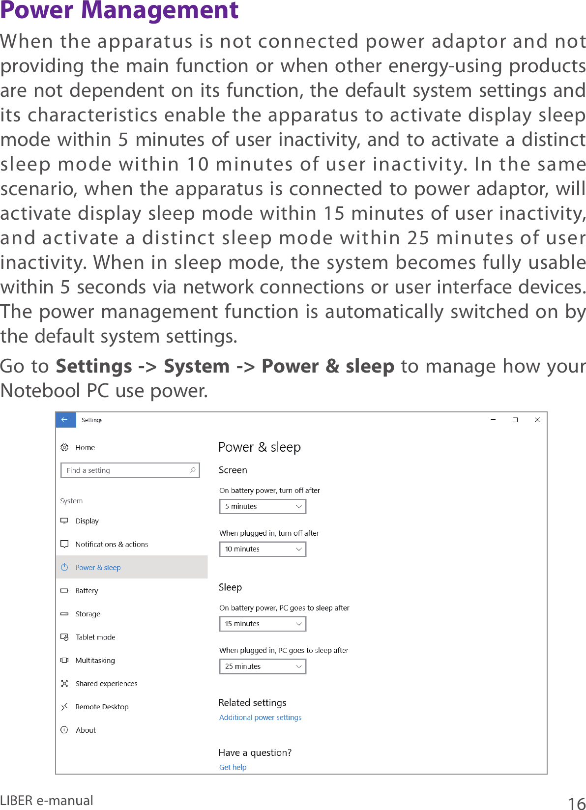 16LIBER e-manualPower ManagementWhen the  apparatus is not  connected power adaptor and not providing the main function or when other energy-using products are not dependent on its function, the default system settings and its characteristics enable the apparatus to activate display sleep mode within 5 minutes of user inactivity, and to activate a distinct sleep  mode  within  10 minutes  of user  inactivity.  In  the  same scenario, when the apparatus is connected to power adaptor, will activate display sleep mode within 15  minutes of user inactivity, and  activate a  distinct  sleep  mode within  25 minutes  of user inactivity. When in sleep mode, the system becomes fully usable within 5 seconds via network connections or user interface devices. The power management function is automatically switched on by the default system settings.Go to Settings -&gt; System -&gt; Power &amp; sleep to manage how your Notebool PC use power.