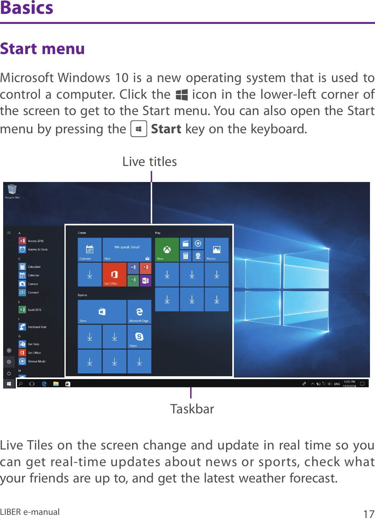 17LIBER e-manualStart menuMicrosoft Windows 10 is a  new operating system that is used to control a computer. Click the   icon in the lower-left corner of the screen to get to the Start menu. You can also open the Start menu by pressing the   Start key on the keyboard.Live titlesTaskbarBasicsLive Tiles on the screen change and update in real time so you can get real-time updates about news or sports, check what your friends are up to, and get the latest weather forecast. 