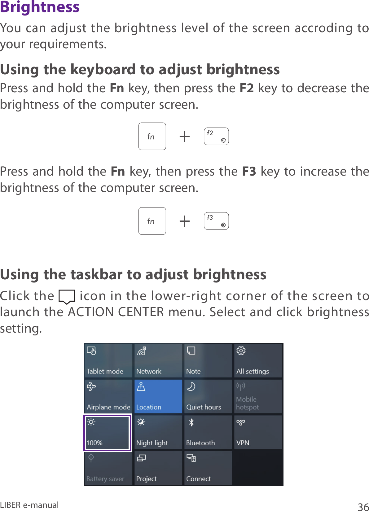 36LIBER e-manualYou  can adjust  the brightness level of  the screen  accroding to your requirements.Press and hold the Fn key, then press the F2 key to decrease the brightness of the computer screen.Press and hold the Fn key, then press the F3 key to increase the brightness of the computer screen.Using the keyboard to adjust brightnessUsing the taskbar to adjust brightnessBrightnessClick the   icon in the lower-right corner of the screen to launch the ACTION CENTER menu. Select and click brightness setting.