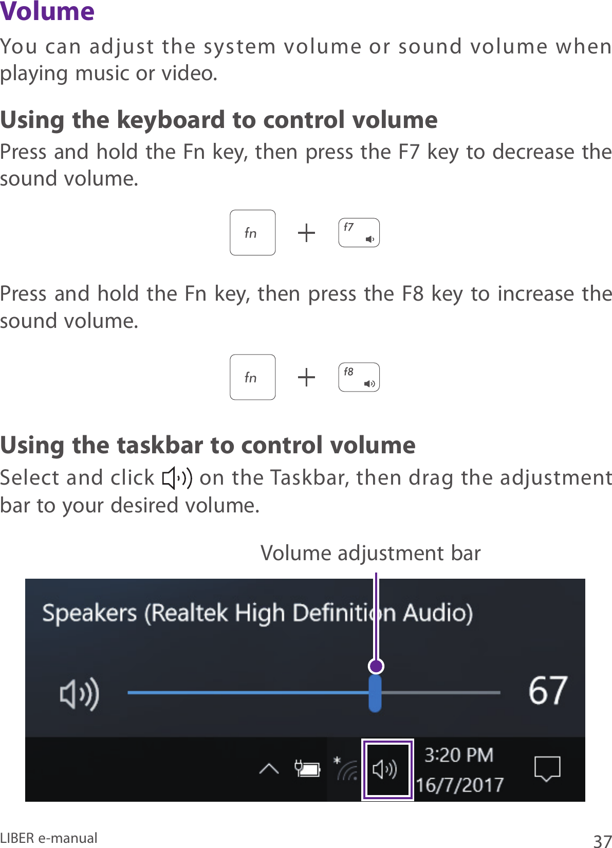 37LIBER e-manualYou  can  adjust  the  system  volume  or  sound  volume  when playing music or video.Press and hold the Fn key, then press the F7 key to decrease the sound volume.Press and hold the Fn  key, then press the F8 key to increase the sound volume.Select and click   on the Taskbar,  then  drag the adjustment bar to your desired volume.Using the keyboard to control volumeVolumeUsing the taskbar to control volumeVolume adjustment bar